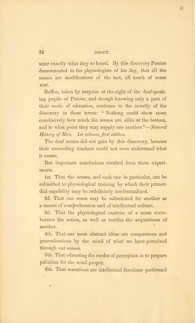 utter exactly what they so heard. By this discovery Pereire demonstrated to the physiologists of his day, that all the senses are modifications of the tact, all touch of some sort. Buffon, taken by surprise at the sight of the deaf-speak- ing pupils of Pereire, and though knowing only a part of their mode of education, confesses to the novelty of the discovery in these terms: Nothing could show more conclusively how much the senses are alike at the bottom, and to what point they may supply one another.—Natural History of Man. 1st volume, first edition. The deaf mutes did not gain by this discovery, because their succeeding teachers could not even understand what it meant. But important conclusions resulted from these experi- ments. Lst. That the senses, and each one in particular, can be submitted to physiological training by which their primor- dial capability may be indefinitely intellectualized. 2d. That one sense may be substituted for another as a means of comprehension and of intellectual culture. 3d. That the physiological exercise of a sense corro- borates the action, as well as verifies the acquisitions of another. 4th. That our most abstract ideas are comparisons and generalizations by the mind of what we have perceived through our senses. 5th. That educating the modes of perception is to prepare pabulum for the mind proper. 6th. That sensations are intellectual functions performed