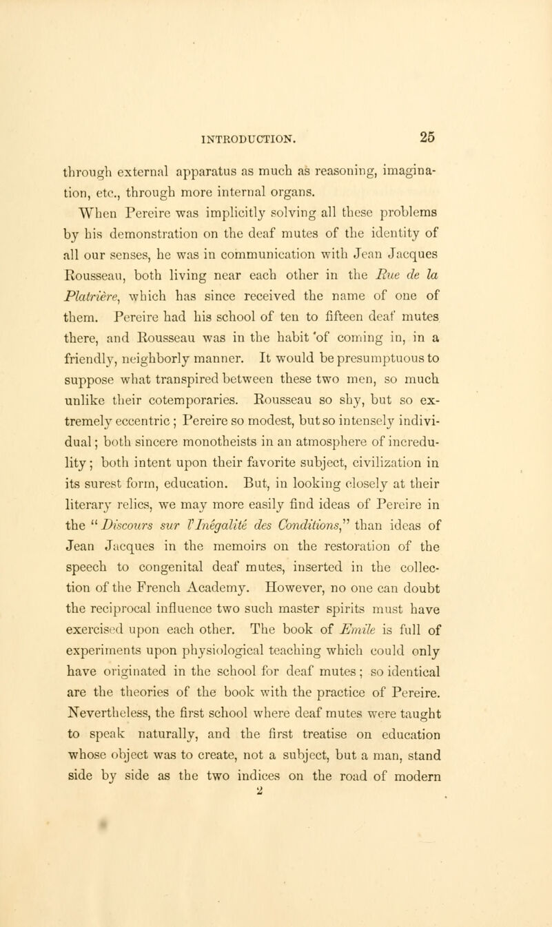 through external apparatus as much as reasoning, imagina- tion, etc., through more internal organs. When Pereire was implicitly solving all these problems by his demonstration on the deaf mutes of the identity of all our senses, he was in communication with Jean Jacques Rousseau, both living near each other in the Rue de la Platriere, which has since received the name of one of them. Pereire had his school of ten to fifteen deaf mutes there, and Rousseau was in the habit'of coming in, in a friendly, neighborly manner. It would be presumptuous to suppose what transpired between these two men, so much, unlike their cotemporaries. Rousseau so shy, but so ex- tremely eccentric ; Pereire so modest, but so intensely indivi- dual ; both sincere monotheists in an atmosphere of incredu- lity; both intent upon their favorite subject, civilization in its surest form, education. But, in looking closely at their literary relics, we may more easily find ideas of Pereire in the Discours sur TInegalite des Conditions than ideas of Jean Jacques in the memoirs on the restoration of the speech to congenital deaf mutes, inserted in the collec- tion of the French Academy. However, no one can doubt the reciprocal influence two such, master spirits must have exercised upon each other. The book of Emile is full of experiments upon physiological teaching which could only have originated in the school for deaf mutes; so identical are the theories of the book with the practice of Pereire. Nevertheless, the first school where deaf mutes were taught to speak naturally, and the first treatise on education whose object was to create, not a subject, but a man, stand side by side as the two indices on the road of modern