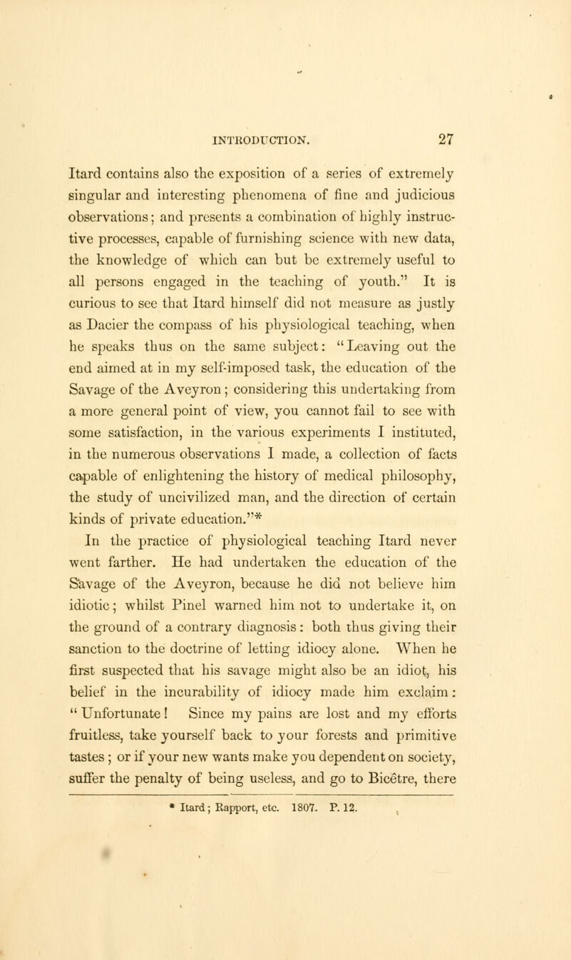 Itard contains also the exposition of a series of extremely singular and interesting phenomena of fine and judicious observations; and presents a combination of highly instruc- tive processes, capable of furnishing science with new data, the knowledge of which can but be extremely useful to all persons engaged in the teaching of youth. It is curious to see that Itard himself did not measure as justly as Dacier the compass of his physiological teaching, when he speaks thus on the same subject: Leaving out the end aimed at in my self-imposed task, the education of the Savage of the Aveyron ; considering this undertaking from a more general point of view, you cannot fail to see with some satisfaction, in the various experiments I instituted, in the numerous observations I made, a collection of facts capable of enlightening the history of medical philosophy, the study of uncivilized man, and the direction of certain kinds of private education.* In the practice of physiological teaching Itard never went farther. He had undertaken the education of the Savage of the Aveyron, because he did not believe him idiotic; whilst Pinel warned him not to undertake it, on the ground of a contrary diagnosis: both thus giving their sanction to the doctrine of letting idiocy alone. When he first suspected that his savage might also be an idiot, his belief in the incurability of idiocy made him exclaim:  Unfortunate! Since my pains are lost and my efforts fruitless, take yourself back to your forests and primitive tastes ; or if your new wants make you dependent on society, suffer the penalty of being useless, and go to Bicetre, there * Itard; Rapport, etc. 1807. P. 12.