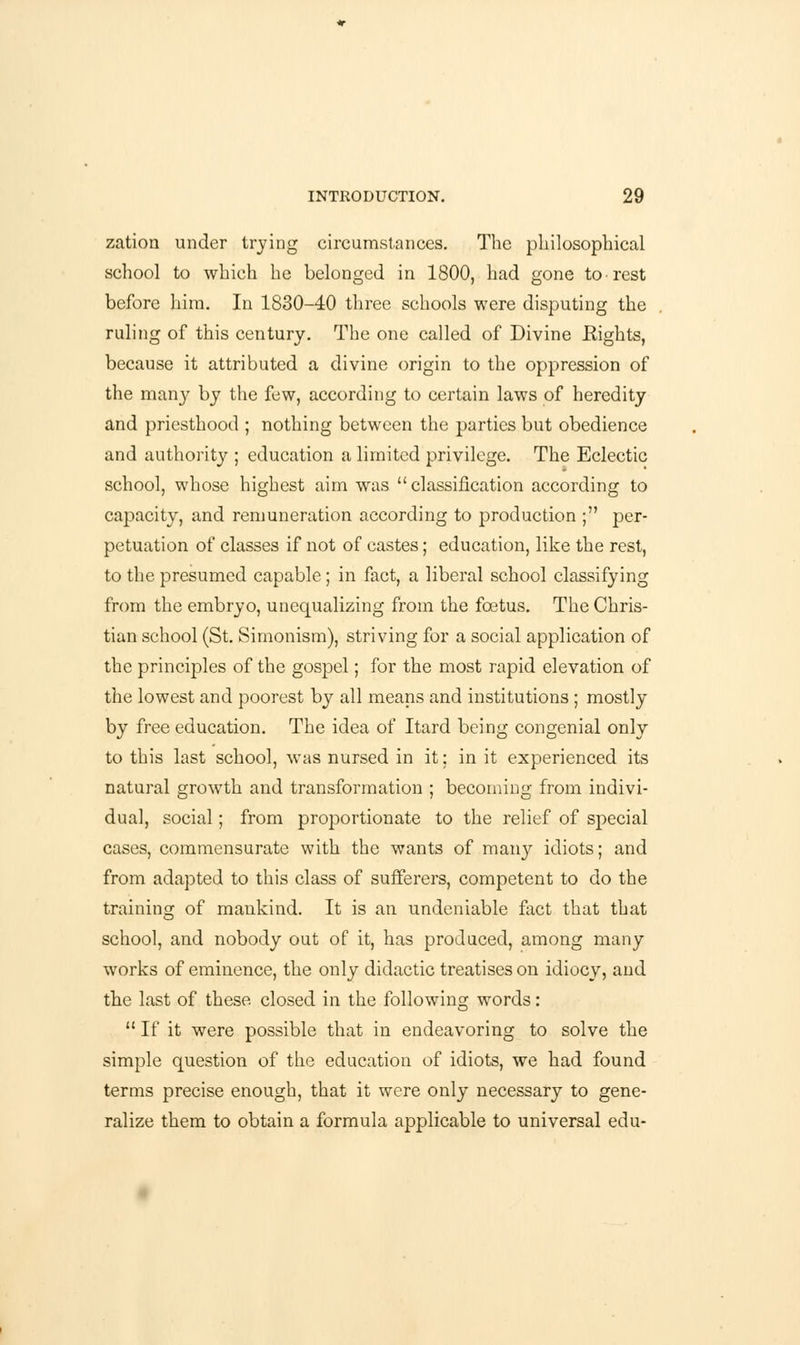 zation under trying circumstances. The philosophical school to which he belonged in 1800, had gone to rest before him. In 1830-40 three schools were disputing the ruling of this century. The one called of Divine Eights, because it attributed a divine origin to the oppression of the many by the few, according to certain laws of heredity and priesthood ; nothing between the parties but obedience and authority ; education a limited privilege. The Eclectic school, whose highest aim was classification according to capacity, and remuneration according to production ; per- petuation of classes if not of castes; education, like the rest, to the presumed capable; in fact, a liberal school classifying from the embryo, unequalizing from the fcetus. The Chris- tian school (St. Simonism), striving for a social application of the principles of the gospel; for the most rapid elevation of the lowest and poorest by all means and institutions ; mostly by free education. The idea of Itard being congenial only to this last school, was nursed in it; in it experienced its natural growth and transformation ; becoming from indivi- dual, social; from proportionate to the relief of special cases, commensurate with the wants of many idiots; and from adapted to this class of sufferers, competent to do the training of mankind. It is an undeniable fact that that school, and nobody out of it, has produced, among many works of eminence, the only didactic treatises on idiocy, and the last of these closed in the following words:  If it were possible that in endeavoring to solve the simple question of the education of idiots, we had found terms precise enough, that it were only necessary to gene- ralize them to obtain a formula applicable to universal edu-