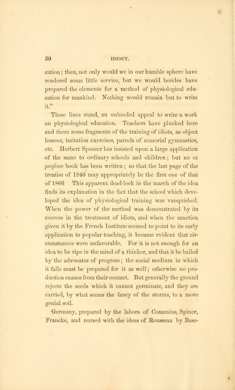 cation ; then, not only would we in our humble sphere have rendered some little service, but we would besides have prepared the elements for a method of physiological edu- cation for mankind. Nothing would remain but to write it. These lines stand, an unheeded appeal to write a work on physiological education. Teachers have plucked here and there some fragments of the training of idiots, as object lessons, imitation exercises, parcels of sensorial gymnastics, etc. Herbert Spencer has insisted upon a large application of the same to ordinary schools and children ; but no ex professo book has been written ; so that the last page of the treatise of 1846 may appropriately be the first one of that of 1866. This apparent dead-lock in the march of the idea finds its explanation in the fact that the school which deve- loped the idea of physiological training was vanquished. When the power of the method was demonstrated by its success in the treatment of idiots, and when the sanction given it by the French Institute seemed to point to its early application to popular teaching, it became evident that cir- cumstances were unfavorable. For it is not enough for an idea to be ripe in the mind of a thinker, and that it be hailed by the advocates of progress; the social medium in which it falls must be prepared for it as well; otherwise no pro- duction ensues from their contact. But generally the ground rejects the seeds which it cannot germinate, and they are carried, by what seems the fancy of the storms, to a more genial soil. Germany, prepared by the labors of Comenius, Spiner, Francke, and nursed with the ideas of Rousseau by Base-