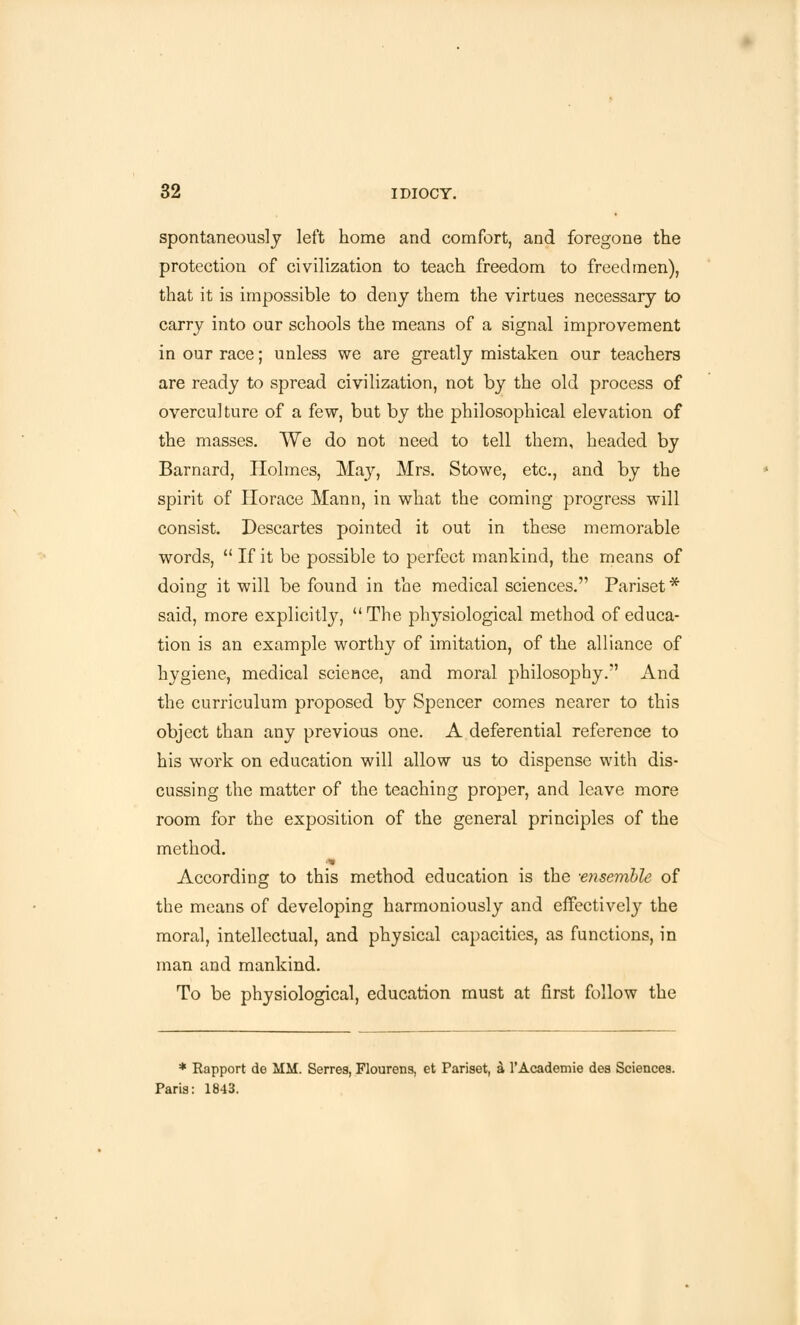 spontaneously left home and comfort, and foregone the protection of civilization to teach freedom to freed men), that it is impossible to deny them the virtues necessary to carry into our schools the means of a signal improvement in our race; unless we are greatly mistaken our teachers are ready to spread civilization, not by the old process of overculture of a few, but by the philosophical elevation of the masses. We do not need to tell them, headed by Barnard, Holmes, May, Mrs. Stowe, etc., and by the spirit of Horace Mann, in what the coming progress will consist. Descartes pointed it out in these memorable words,  If it be possible to perfect mankind, the means of doing it will be found in the medical sciences. Pariset* said, more explicitly, The physiological method of educa- tion is an example worthy of imitation, of the alliance of hygiene, medical science, and moral philosophy. And the curriculum proposed by Spencer comes nearer to this object than any previous one. A deferential reference to his work on education will allow us to dispense with dis- cussing the matter of the teaching proper, and leave more room for the exposition of the general principles of the method. According to this method education is the -ensemble of the means of developing harmoniously and effectively the moral, intellectual, and physical capacities, as functions, in man and mankind. To be physiological, education must at first follow the * Rapport do MM. Serres, Flourens, et Pariset, 4 1'Academic des Sciences. Paris: 1843.