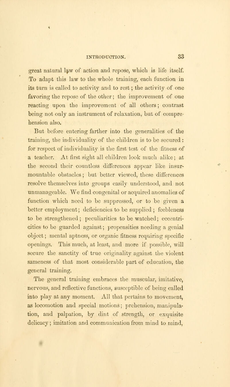 great natural law of action and repose, which is life itself. To adapt this law to the whole training, each function in its turn is called to activity and to rest; the activity of one favoring the repose of the other; the improvement of one reacting upon the improvement of all others; contrast being not only an instrument of relaxation, but of compre- hension also. But before entering farther into the generalities of the training, the individuality of the children is to be secured : for respect of individuality is the first test of the fitness of a teacher. At first sight all children look much alike; at the second their countless differences appear like insur- mountable obstacles; but better viewed, these differences resolve themselves into groups easily understood, and not unmanageable. We find congenital or acquired anomalies of function which need to be suppressed, or to be given a better employment; deficiencies to be supplied ; feebleness to be strengthened ; peculiarities to be watched; eccentri- cities to be guarded against; propensities needing a genial object; mental aptness, or organic fitness requiring specific openings. This much, at least, and more if possible, will secure the sanctity of true originality against the violent sameness of that most considerable part of education, the general training. The general training embraces the muscular, imitative, nervous, and reflective functions, susceptible of being called into play at any moment. All that pertains to movement, as locomotion and special motions; prehension, manipula- tion, and palpation, by dint of strength, or exquisite delicacy; imitation and communication from mind to mind,