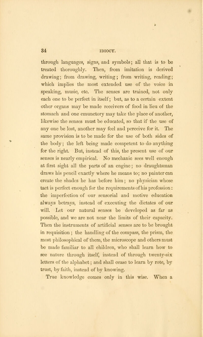 through languages, signs, and symbols; all that is to be treated thoroughly. Then, from imitation is derived drawing; from drawing, writing; from writing, reading; which implies the most extended use of the voice in speaking, music, etc. The senses are trained, not only each one to be perfect in itself; but, as to a certain extent other organs may be made receivers of food in lieu of the stomach and one emunctory may take the place of another, likewise the senses must be educated, so that if the use of any one be lost, another may feel and perceive for it. The same provision is to be made for the use of both sides of the body; the left being made competent to do anything for the right. But, instead of this, the present use of our senses is nearly empirical. No mechanic sees well enough at first sight all the parts of an engine; no draughtsman draws his pencil exactly where he means to; no painter can create the shades he has before him; no physician whose tact is perfect enough for the requirements of his profession: the imperfection of our sensorial and motive education always betrays, instead of executing the dictates of our will. Let our natural senses be developed as far as possible, and we are not near the limits of their capacity. Then the instruments of artificial senses are to be brought in requisition ; the handling of the compass, the prism, the most philosophical of them, the microscope and others must be made familiar to all children, who shall learn how to see nature through itself, instead of through twent}7-six letters of the alphabet; and shall cease to learn by rote, by trust, by faith, instead of by knowing. True knowledge comes only in this wise. When a