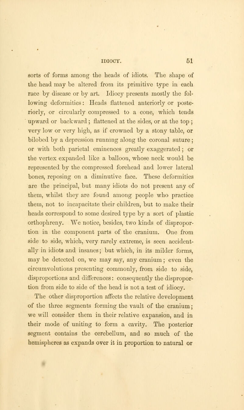 sorts of forms among the heads of idiots. The shape of the head may be altered from its primitive type in each race by disease or by art. Idiocy presents mostly the fol- lowing deformities: Heads flattened anteriorly or poste- riorly, or circularly compressed to a cone, which tends upward or backward; flattened at the sides, or at the top ; very low or very high, as if crowned by a stony table, or bilobed by a depression running along the coronal suture ; or with both parietal eminences greatly exaggerated; or the vertex expanded like a balloon, whose neck would be represented by the compressed forehead and lower lateral bones, reposing on a diminutive face. These deformities are the principal, but many idiots do not present any of them, whilst they are found among people who practice them, not to incapacitate their children, but to make their heads correspond to some desired type by a sort of plastic orthophreny. We notice, besides, two kinds of dispropor- tion in the component parts of the cranium. One from side to side, which, very rarely extreme, is seen accident- ally in idiots and insanes; but which, in its milder forms, may be detected on, we may say, any cranium; even the circumvolutions presenting commonly, from side to side, disproportions and differences: consequently the dispropor- tion from side to side of the head is not a test of idiocy. The other disproportion affects the relative development of the three segments forming the vault of the cranium; we will consider them in their relative expansion, and in their mode of uniting to form a cavity. The posterior segment contains the cerebellum, and so much of the hemispheres as expands over it in proportion to natural or