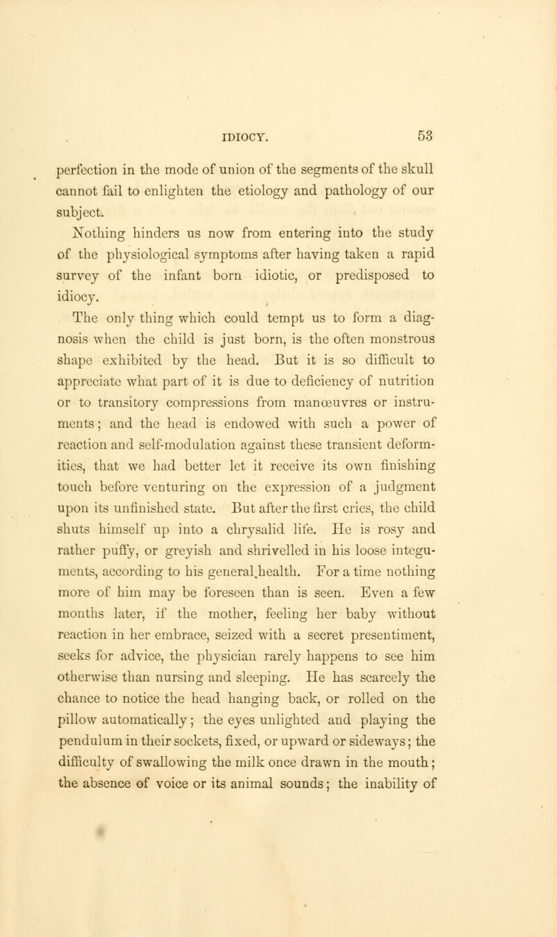 perfection in the mode of union of the segments of the skull cannot fail to enlighten the etiology and pathology of our subject. Nothing hinders us now from entering into the study of the physiological symptoms after having taken a rapid survey of the infant born idiotic, or predisposed to idiocy. The only thing which could tempt us to form a diag- nosis when the child is just born, is the often monstrous shape exhibited by the head. But it is so difficult to appreciate what part of it is due to deficiency of nutrition or to transitory compressions from manoeuvres or instru- ments ; and the head is endowed with such a power of reaction and self-modulation against these transient deform- ities, that we had better let it receive its own finishing touch before venturing on the expression of a judgment upon its unfinished state. But after the first cries, the child shuts himself up into a chrysalid life. He is rosy and rather puffy, or greyish and shrivelled in his loose integu- ments, according to his general.health. For a time nothing more of him may be foreseen than is seen. Even a few months later, if the mother, feeling her baby without reaction in her embrace, seized with a secret presentiment, seeks for advice, the physician rarely happens to see him otherwise than nursing and sleeping. He has scarcely the chance to notice the head hanging back, or rolled on the pillow automatically; the eyes unlighted and playing the pendulum in their sockets, fixed, or upward or sideways; the difficulty of swallowing the milk once drawn in the mouth; the absence of voice or its animal sounds; the inability of