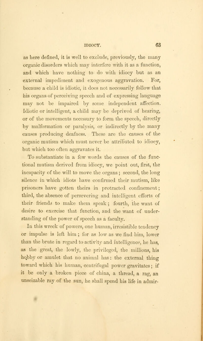 as here defined, it is well to exclude, previously, the many organic disorders which may interfere with it as a function, and which have nothing to do with idiocy but as an external impediment and exogenous aggravation. For, because a child is idiotic, it does not necessarily follow that his organs of perceiving speech and of expressing language may not be impaired by some independent affection. Idiotic or intelligent, a child may be deprived of hearing, or of the movements necessary to form the speech, directly by malformation or paralysis, or indirectly by the many causes producing deafness. These are the causes of the organic mutism which must never be attributed to idiocy, but which too often aggravates it. To substantiate in a few words the causes of the func- tional mutism derived from idiocy, we point out, first, the incapacity of the will to move the organs ; second, the long silence in which idiots have confirmed their mutism, like prisoners have gotten theirs in protracted confinement; third, the absence of persevering and intelligent efforts of their friends to make them speak ; fourth, the want of desire to exercise that function, and the want of under- standing of the power of speech as a faculty. In this wreck of powers, one human, irresistible tendency or impulse is left him ; for as low as we find him, lower than the brute in regard to activity and intelligence, he has, as the great, the lowly, the privileged, the millions, his ho.bby or amulet that no animal has: the external thing toward which his human, centrifugal power gravitates; if it be only a broken piece of china, a thread, a rag, an unseizable ray of the sun, he shall spend his life in admir-