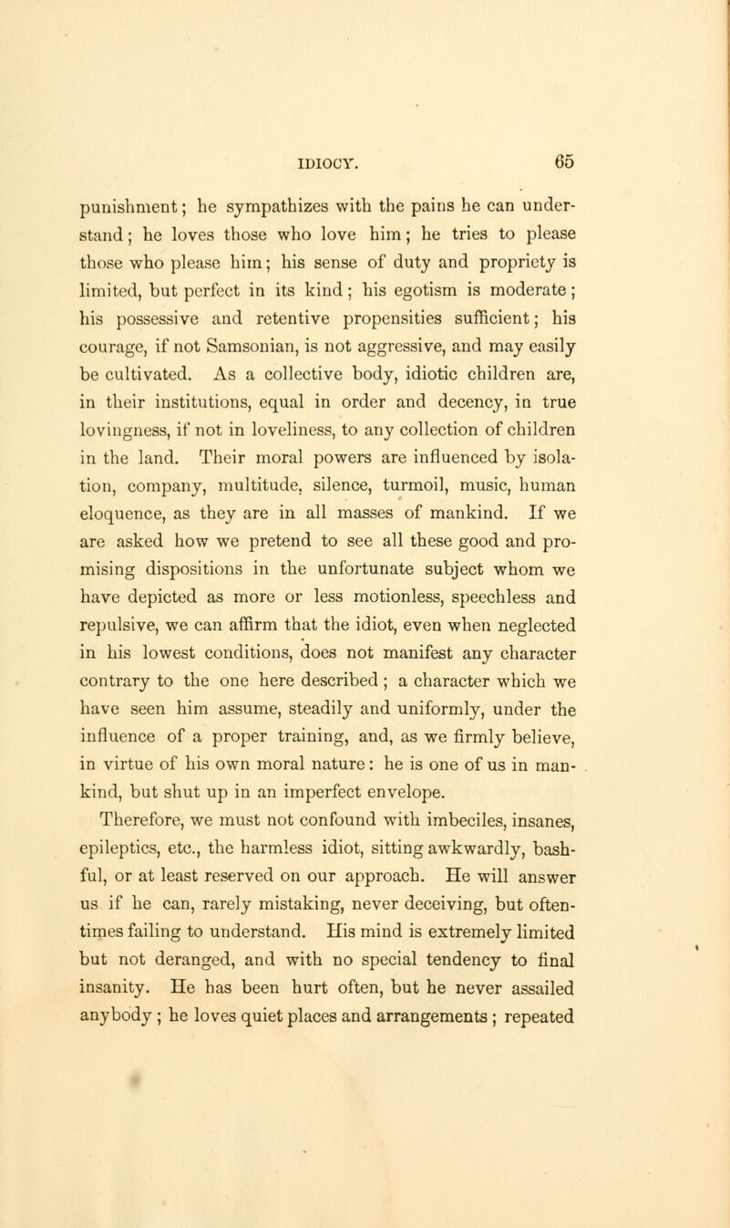 punishment; he sympathizes with the pains he can under- stand ; he loves those who love him; he tries to please those who please him; his sense of duty and propriety is limited, but perfect in its kind; his egotism is moderate; his possessive and retentive propensities sufficient; his courage, if not Samsonian, is not aggressive, and may easily be cultivated. As a collective body, idiotic children are, in their institutions, equal in order and decency, in true lovingness, if not in loveliness, to any collection of children in the land. Their moral powers are influenced by isola- tion, company, multitude, silence, turmoil, music, human eloquence, as they are in all masses of mankind. If we are asked how we pretend to see all these good and pro- mising dispositions in the unfortunate subject whom we have depicted as more or less motionless, speechless and repulsive, we can affirm that the idiot, even when neglected in his lowest conditions, does not manifest any character contrary to the one here described ; a character which we have seen him assume, steadily and uniformly, under the influence of a proper training, and, as we firmly believe, in virtue of his own moral nature: he is one of us in man- kind, but shut up in an imperfect envelope. Therefore, we must not confound with imbeciles, insanes, epileptics, etc., the harmless idiot, sitting awkwardly, bash- ful, or at least reserved on our approach. He will answer us if he can, rarely mistaking, never deceiving, but often- times failing to understand. His mind is extremely limited but not deranged, and with no special tendency to final insanity. He has been hurt often, but he never assailed anybody ; he loves quiet places and arrangements ; repeated