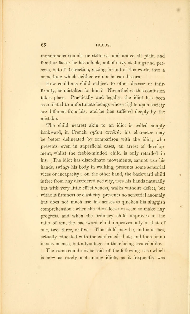 monotonous sounds, or stillness, and above all plain and familiar faces; he has a look, not of envy at things and per- sons, but of abstraction, gazing far out of this world into a something which neither we nor he can discern. How could any child, subject to other disease or infir- firmity, be mistaken for him ? Nevertheless this confusion takes place. Practically and legally, the idiot has been assimilated to unfortunate beings whose rights upon society are different from his; and he has suffered deeply by the mistake. The child nearest akin to an idiot is called simply backward, in French enfant arriere; his character may be better delineated by comparison with the idiot, who presents even in superficial cases, an arrest of develop- ment, whilst the feeble-minded child is only retarded in his. The idiot has disordinate movements, cannot use his hands, swings his body in walking, presents some sensorial vices or incapacity ; on the other hand, the backward child is free from any disordered activity, uses his hands naturally but with very little effectiveness, walks without defect, but without firmness or elasticity, presents no sensorial anomaly but does not much use his senses to quicken his sluggish comprehension; when the idiot does not seem to make any progress, and when the ordinary child improves in the ratio of ten, the backward child improves only in that of one, two, three, or five. This child may be, and is in fact, actually educated with the confirmed idiot; and there is no inconvenience, but advantage, in their being treated alike. The same could not be said of the following case which is now as rarely met among idiots, as it frequently was