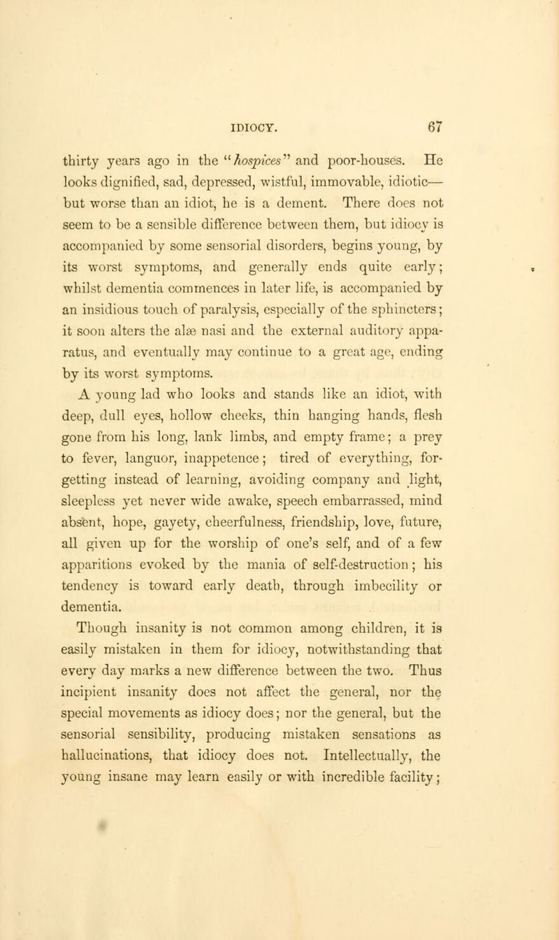 thirty years ago in the hospices and poor-houses. He looks dignified, sad, depressed, wistful, immovable, idiotic— but worse than an idiot, he is a dement. There does not seem to be a sensible difference between them, but idiocy is accompanied by some sensorial disorders, begins young, by its worst symptoms, and generally ends quite early; whilst dementia commences in later life, is accompanied by an insidious touch of paralysis, especially of the sphincters; it soon alters the alas nasi and the external auditory appa- ratus, and eventually may continue to a great age, ending by its worst symptoms. A young lad who looks and stands like an idiot, with deep, dull eyes, hollow cheeks, thin hanging hands, flesh gone from his long, lank limbs, and empty frame; a prey to fever, languor, inappetence; tired of everything, for- getting instead of learning, avoiding company and light, sleepless yet never wide awake, speech embarrassed, mind absent, hope, gayety, cheerfulness, friendship, love, future, all given up for the worship of one's self, and of a few apparitions evoked by the mania of self-destruction; his tendency is toward early death, through imbecility or dementia. Though insanity is not common among children, it is easily mistaken in them for idiocy, notwithstanding that every day marks a new difference between the two. Thus incipient insanity does not affect the general, nor the special movements as idiocy does; nor the general, but the sensorial sensibility, producing mistaken sensations as hallucinations, that idiocy does not. Intellectually, the young insane may learn easily or with incredible facility;