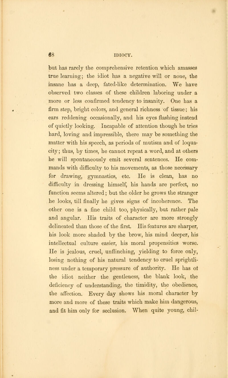 but has rarely the comprehensive retention which amasses true learning; the idiot has a negative will or none, the insane has a deep, fated-like determination. We have observed two classes of these children laboring under a more or less confirmed tendency to insanity. One has a firm step, bright colors, and general richness of tissue; his ears reddening occasionally, and his eyes flashing instead of quietly looking. Incapable of attention though he tries hard, loving and impressible, there may be something the matter with his speech, as periods of mutism and of loqua- city ; thus, by times, he cannot repeat a word, and at others he will spontaneously emit several sentences. He com- mands with difficulty to his movements, as those necessary for drawing, gymnastics, etc. He is clean, has no difficult}'- in dressing himself, his hands are perfect, no function seems altered; but the older he grows the stranger he looks, till finally he gives signs of incoherence. The other one is a fine child too, physically, but rather pale and angular. His traits of character are more strongly delineated than those of the first. His features are sharper, his look more shaded by the brow, his mind deeper, his intellectual culture easier, his moral propensities worse. He is jealous, cruel, unflinching, yielding to force only, losing nothing of his natural tendency to cruel sprightli- ness under a temporary pressure of authority. He has ot the idiot neither the gentleness, the blank look, the deficiency of understanding, the timidity, the obedience, the affection. Every day shows his moral character by more and more of these traits which make him dangerous, and fit him only for seclusion. When quite young, chil-