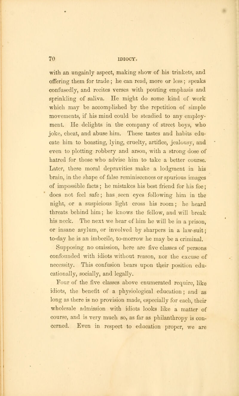 with an ungainly aspect, making show of his trinkets, and offering them for trade ; he can read, more or less ; speaks confusedly, and recites verses with pouting emphasis and sprinkling of saliva. He might do some kind of work which may be accomplished by the repetition of simple movements, if his mind could be steadied to any employ- ment. He delights in the company of street boys, who joke, cheat, and abuse him. These tastes and habits edu- cate him to boasting, lying, cruelty, artifice, jealousy, and even to plotting robbery and arson, with a strong dose of hatred for those who advise him to take a better course. Later, these moral depravities make a lodgment in his brain, in the shape of false reminiscences or spurious images of impossible facts; he mistakes his best friend for his foe; does not feel safe; has seen eyes following him in the night, or a suspicious light cross his room; he heard threats behind him; he knows the fellow, and will break his neck. The next we hear of him he will be in a prison, or insane asylum, or involved by sharpers in a law-suit; to-day he is an imbecile, to-morrow he may be a criminal. Supposing no omission, here are five classes of persons confounded with idiots without reason, nor the excuse of necessity. This confusion bears upon their position edu- cationally, socially, and legally. Four of the five classes above enumerated require, like idiots, the benefit of a physiological education; and as long as there is no provision made, especially for each, their wholesale admission with idiots looks like a matter of course, and is very much so, as far as philanthropy is con- cerned. Even in respect to education proper, we are