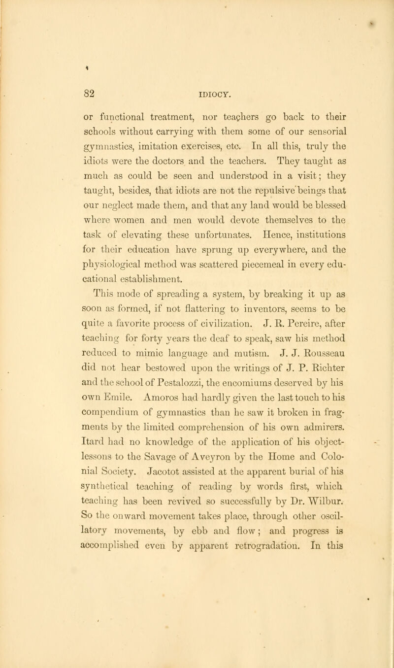 or functional treatment, nor teachers go back to their schools without carrying with them some of our sensorial gymnastics, imitation exercises, etc. In all this, truly the idiots were the doctors and the teachers. They taught as much as could be seen and understood in a visit; they taught, besides, that idiots are not the repulsive'beings that our neglect made them, and that any land would be blessed where women and men would devote themselves to the task of elevating these unfortunates. Hence, institutions for their education have sprung up everywhere, and the physiological method was scattered piecemeal in every edu- cational establishment. This mode of spreading a system, by breaking it up as soon as formed, if not flattering to inventors, seems to be quite a favorite process of civilization. J. R. Pereire, after teaching for forty years the deaf to speak, saw his method reduced to mimic lans;uagje and mutism. J. J. Rousseau did not hear bestowed upon the writings of J. P. Richter and the school of Pestalozzi, the encomiums deserved by his own Emile. Amoros had hardly given the last touch to his compendium of gymnastics than he saw it broken in frag- ments by the limited comprehension of his own admirers. Itard had no knowledge of the application of his object- lessons to the Savage of Avej^ron by the Home and Colo- nial Society. Jacotot assisted at the apparent burial of his synthetical teaching of reading by words first, which teaching has been revived so successfully by Dr. Wilbur. So the onward movement takes place, through other oscil- latory movements, by ebb and flow; and progress is accomplished even by apparent retrogradation. In this