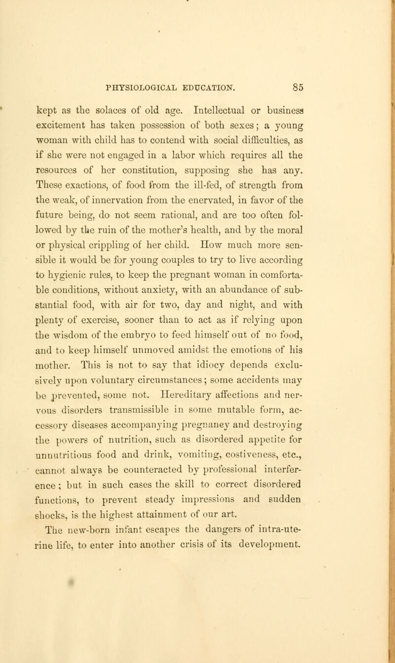 kept as the solaces of old age. Intellectual or business excitement has taken possession of both sexes; a young woman with child has to contend with social difficulties, as if she were not engaged in a labor which requires all the resources of her constitution, supposing she has any. These exactions, of food from the ill-fed, of strength from the weak, of innervation from the enervated, in favor of the future being, do not seem rational, and are too often fol- lowed by the ruin of the mother's health, and by the moral or physical crippling of her child. How much more sen- sible it would be for young couples to try to live according to hygienic rules, to keep the pregnant woman in comforta- ble conditions, without anxiety, with an abundance of sub- stantial food, with air for two, day and night, and with plenty of exercise, sooner than to act as if relying upon the wisdom of the embryo to feed himself out of no food, and to keep himself unmoved amidst the emotions of his mother. This is not to say that idiocy depends exclu- sively upon voluntary circumstances; some accidents may be prevented, some not. Hereditary affections and ner- vous disorders transmissible in some mutable form, ac- cessory diseases accompanying pregnancy and destroying the powers of nutrition, such as disordered appetite for unnutritious food and drink, vomiting, costiveness, etc., cannot always be counteracted by professional interfer- ence ; but in such cases the skill to correct disordered functions, to prevent steady impressions and sudden shocks, is the highest attainment of our art. The new-born infant escapes the dangers of intra-ute- rine life, to enter into another crisis of its development.