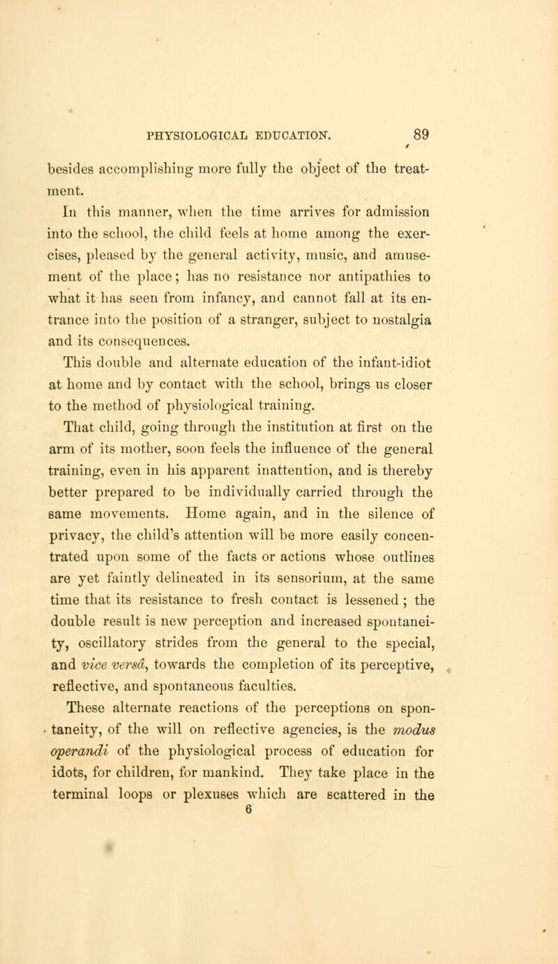 besides accomplishing more fully the object of the treat- ment. In this manner, when the time arrives for admission into the school, the child feels at home among the exer- cises, pleased by the general activity, music, and amuse- ment of the place; has no resistance nor antipathies to what it has seen from infancy, and cannot fall at its en- trance into the position of a stranger, subject to nostalgia and its consequences. This double and alternate education of the infant-idiot at home and by contact with the school, brings us closer to the method of physiological training. That child, going through the institution at first on the arm of its mother, soon feels the influence of the general training, even in his apparent inattention, and is thereby better prepared to be individually carried through the 6ame movements. Home again, and in the silence of privacy, the child's attention will be more easily concen- trated upon some of the facts or actions whose outlines are yet faintly delineated in its sensorium, at the same time that its resistance to fresh contact is lessened ; the double result is new perception and increased spontanei- ty, oscillatory strides from the general to the special, and vice versa, towards the completion of its perceptive, reflective, and spontaneous faculties. These alternate reactions of the perceptions on spon- • taneity, of the will on reflective agencies, is the modus operandi of the physiological process of education for idots, for children, for mankind. They take place in the terminal loops or plexuses which are scattered in the