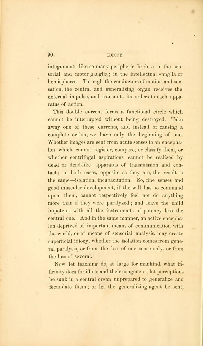 integuments like so many peripheric brains ; in the sen- sorial and motor ganglia ; in the intellectual ganglia or hemispheres. Through the conductors of motion and sen- sation, the central and generalizing organ receives the external impulse, and transmits its orders to each appa- ratus of action. This double current forms a functional circle which cannot be interrupted without being destroyed. Take away one of these currents, and instead of causing a complete action, we have only the beginning of one. Whether images are sent from acute senses to an encepha- lon which cannot register, compare, or classify them, or whether centrifugal aspirations cannot be realized by dead or dead-like apparatus of transmission and con- tact ; in both cases, opposite as they are, the result is the same—isolation, incapacitation. So, fine senses and good muscular development, if the will has no command upon them, cannot respectively feel nor do anything more than if they were paralyzed ; and leave the child impotent, with all the instruments of potency less the central one. And in the same manner, an active encepha- lon deprived of important means of communication with the world, or of means of sensorial analysis, may create superficial idiocy, whether the isolation comes from gene- ral paralysis, or from the loss of one sense only, or from the loss of several. Now let teaching do, at large for mankind, what in- firmity does for idiots and their congeners; let perceptions be sunk in a central organ unprepared to generalize and fecundate them; or let the generalizing agent be sent,