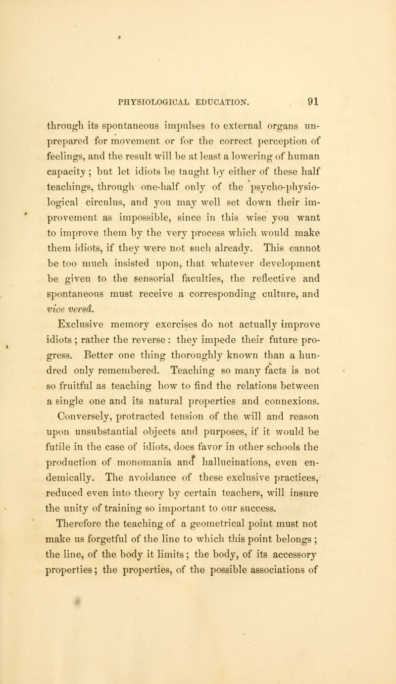 through its spontaneous impulses to external organs un- prepared for movement or for the correct perception of feelings, and the result will be at least a lowering of human capacity ; but let idiots be taught by either of these half teachings, through one-half only of the psycho-physio- logical circulus, and you may well set down their im- provement as impossible, since in this wise you want to improve them by the very process which would make them idiots, if they were not such already. This cannot be too much insisted upon, that whatever development be given to the sensorial faculties, the reflective and spontaneous must receive a corresponding culture, and vice versa. Exclusive memory exercises do not actually improve idiots ; rather the reverse : they impede their future pro- gress. Better one thing thoroughly known than a hun- dred only remembered. Teaching so many facts is not so fruitful as teaching how to find the relations between a single one and its natural properties and connexions. Conversely, protracted tension of the will and reason upon unsubstantial objects and purposes, if it would be futile in the case of idiots, does favor in other schools the production of monomania ana hallucinations, even en- demically. The avoidance of these exclusive practices, reduced even into theory by certain teachers, will insure the unity of training so important to our success. Therefore the teaching of a geometrical point must not make us forgetful of the line to which this point belongs ; the line, of the body it limits; the body, of its accessory properties; the properties, of the possible associations of