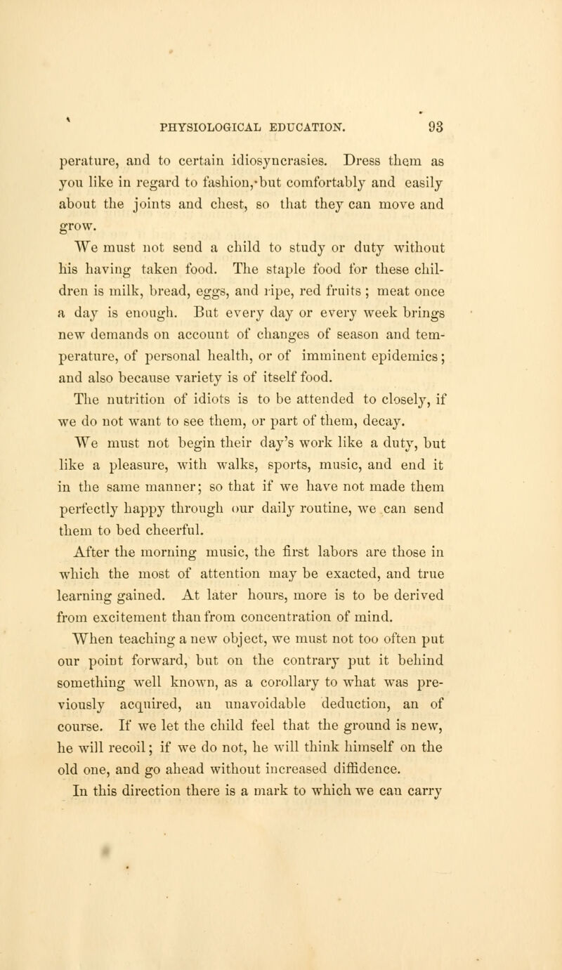 perature, and to certain idiosyncrasies. Dress them as you like in regard to fashion,* but comfortably and easily about the joints and chest, so that they can move and grow. We must not send a child to study or duty without his having taken food. The staple food for these chil- dren is milk, bread, eggs, and ripe, red fruits ; meat once a day is enough. But every day or every week brings new demands on account of changes of season and tem- perature, of personal health, or of imminent epidemics; and also because variety is of itself food. The nutrition of idiots is to be attended to closely, if we do not want to see them, or part of them, decay. We must not begin their day's work like a duty, but like a pleasure, with walks, sports, music, and end it in the same manner; so that if we have not made them perfectly happy through our daily routine, we can send them to bed cheerful. After the morning music, the first labors are those in which the most of attention may be exacted, and true learning gained. At later hours, more is to be derived from excitement than from concentration of mind. When teaching a new object, we must not too often put our point forward, but on the contrary put it behind something well known, as a corollary to what wras pre- viously acquired, an unavoidable deduction, an of course. If we let the child feel that the ground is new, he will recoil; if we do not, he will think himself on the old one, and go ahead without increased diffidence. In this direction there is a mark to which we can carrv