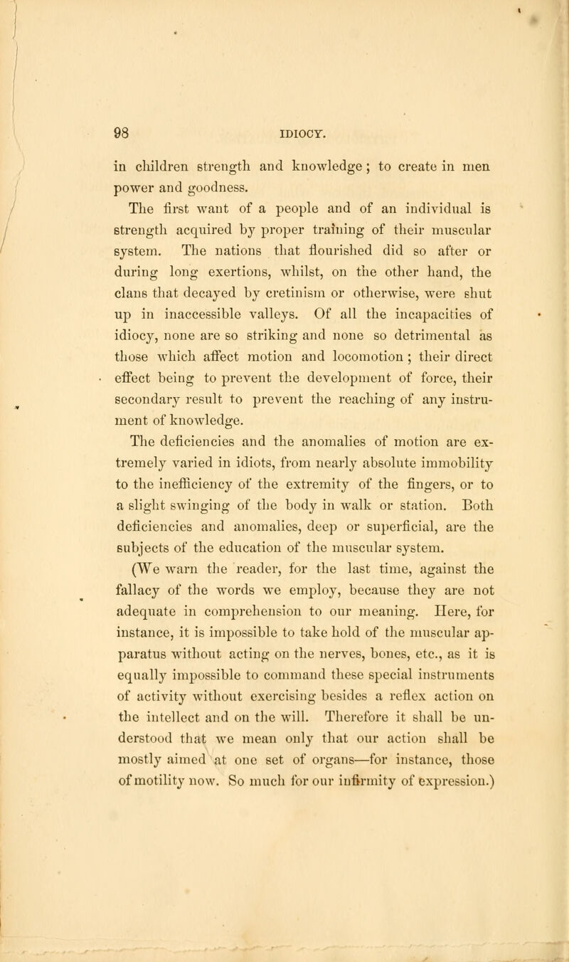 in children strength and knowledge; to create in men power and goodness. The first want of a people and of an individual is strength acquired by proper training of their muscular system. The nations that flourished did so after or during long exertions, whilst, on the other hand, the clans that decayed by cretinism or otherwise, were shut up in inaccessible valleys. Of all the incapacities of idiocy, none are so striking and none so detrimental as those which affect motion and locomotion ; their direct effect being to prevent the development of force, their secondary result to prevent the reaching of any instru- ment of knowledge. The deficiencies and the anomalies of motion are ex- tremely varied in idiots, from nearly absolute immobility to the inefficiency of the extremity of the fingers, or to a slight swinging of the body in walk or station. Both deficiencies and anomalies, deep or superficial, are the subjects of the education of the muscular system. (We warn the reader, for the last time, against the fallacy of the words we employ, because they are not adequate in comprehension to our meaning. Here, for instance, it is impossible to take hold of the muscular ap- paratus without acting on the nerves, bones, etc., as it is equally impossible to command these special instruments of activity without exercising besides a reflex action on the intellect and on the will. Therefore it shall be un- derstood that we mean only that our action shall be mostly aimed at one set of organs—for instance, those of motility now. So much for our infirmity of expression.)