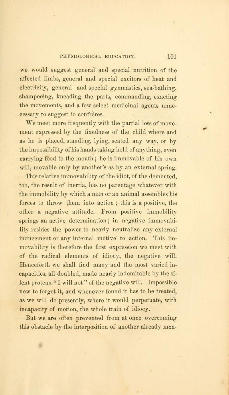 we would suggest general and special nutrition of the affected limbs, general and special excitors of heat and electricity, general and special gymnastics, sea-bathing, shampooing, kneading the parts, commanding, exacting the movements, and a few select medicinal agents unne- cessary to suggest to confreres. We meet more frequently with the partial loss of move- ment expressed by the fixedness of the child where and as he is placed, standing, lying, seated any way, or by the impossibility of his hands taking hold of anything, even carrying food to the mouth; he is immovable of his own will, movable only by another's as by an external spring. This relative immovability of the idiot, of the demented, too, the result of inertia, has no parentage whatever with the immobility by which a man or an animal assembles his forces to throw them into action ; this is a positive, the other a negative attitude. From positive immobility springs an active determination; in negative immovabi- lity resides the power to nearly neutralize any external inducement or any internal motive to action. This im- movability is therefore the first expression we meet with of the radical elements of idiocy, the negative will. Henceforth we shall find many and the most varied in- capacities, all doubled, made nearly indomitable by the si- lent protean  I will not of the negative will. Impossible now to forget it, and whenever found it has to be treated, as we will do presently, where it would perpetuate, with incapacity of motion, the whole train of idiocy. But we are often prevented from at once overcoming this obstacle by the interposition of another already men-