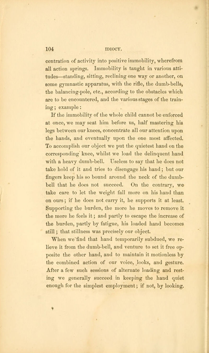 centraticm of activity into positive immobility, wherefrom all action springs. Immobility is taught in various atti- tudes—standing, sitting, reclining one way or another, on some gymnastic apparatus, with the rifle, the dumb-bells, the balancing-pole, etc., according to the obstacles which are to be encountered, and the various stages of the train- ing ; example: If the immobility of the whole child cannot be enforced at once, we may seat him before us, half mastering his legs between our knees, concentrate all our attention upon the hands, and eventually upon the one most affected. To accomplish our object we put the quietest hand on the corresponding knee, whilst we load the delinquent hand with a heavy dumb-bell. Useless to say that he does not take hold of it and tries to disengage his hand; but our fingers keep his so bound around the neck of the dumb- bell that he does not succeed. On the contrary, we take care to let the weight fall more on his hand than on ours; if he does not carry it, he supports it at least. Supporting the burden, the more he moves to remove it the more he feels it; and partly to escape the increase of the burden, partly by fatigue, his loaded hand becomes still; that stillness was precisely our object. When we'find that hand temporarily subdued, we re- lieve it from the dumb-bell, and venture to set it free op- posite the other hand, and to maintain it motionless by the combined action of our voice, looks, and gesture. After a few such sessions of alternate loading and rest- ing we generally succeed in keeping the hand quiet enough for the simplest employment; if not, by looking.