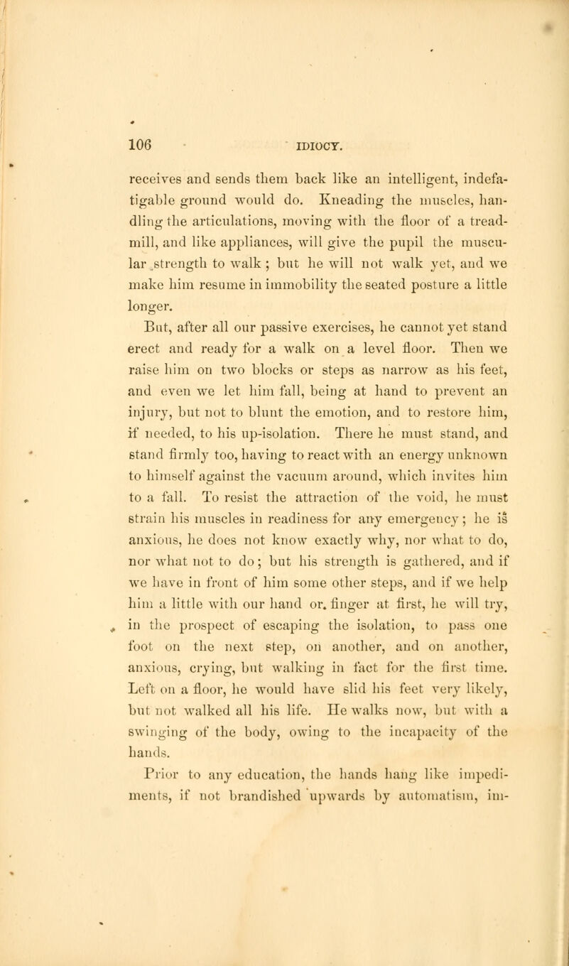 receives and sends them back like an intelligent, indefa- tigable ground would do. Kneading the muscles, han- dling the articulations, moving with the floor of a tread- mill, and like appliances, will give the pupil the muscu- lar strength to walk ; but he will not walk yet, and we make him resume in immobility the seated posture a little longer. But, after all our passive exercises, he cannot yet stand erect and ready for a walk on a level floor. Then we raise him on two blocks or steps as narrow as his feet, and even we let him fall, being at hand to prevent an injury, but not to blunt the emotion, and to restore him, if needed, to his up-isolation. There he must stand, and stand firmly too, having to react with an energy unknown to himself against the vacuum around, which invites him to a fall. To resist the attraction of the void, he must strain his muscles in readiness for any emergency; he is anxious, he does not know exactly why, nor what to do, nor what not to do; but his strength is gathered, and if we have in front of him some other steps, and if we help him a little with our hand or. finger at first, he will try, in the prospect of escaping the isolation, to pass one foot on the next step, on another, and on another, anxious, crying, but walking in fact for the first time. Left on a floor, he would have slid his feet very likely, but not walked all his life. He walks now, but with a swinging of the body, owing to the incapacity of the hands. Prior to any education, the hands hang like impedi- ments, if not brandished upwards by automatism, ini-