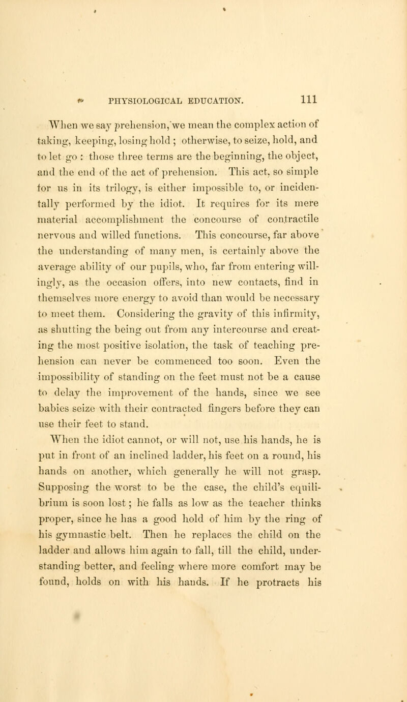 When we say prehension,we mean the complex action of taking, keeping, losing hold ; otherwise, to seize, hold, and to let go : those three terms are the beginning, the object, and the end of the act of prehension. This act, so simple for us in its trilogy, is either impossible to, or inciden- tally performed by the idiot. It requires for its mere material accomplishment the concourse of contractile nervons and willed functions. This concourse, far above the understanding of many men, is certainly above the average ability of our pupils, who, far from entering will- ingly, as the occasion offers, into new contacts, find in themselves more energy to avoid than would be necessary to meet them. Considering the gravity of this infirmity, as shutting the being out from any intercourse and creat- ing the most positive isolation, the task of teaching pre- hension can never be commenced too soon. Even the impossibility of standing on the feet must not be a cause to delay the improvement of the hands, since we see babies seize with their contracted fingers before they can use their feet to stand. When the idiot cannot, or will not, use his hands, he is put in front of an inclined ladder, his feet on a round, his hands on another, which generally he will not grasp. Supposing the worst to be the case, the child's equili- brium is soon lost; he falls as low as the teacher thinks proper, since he has a good hold of him by the ring of his gymnastic belt. Then he replaces the child on the ladder and allows him again to fall, till the child, under- standing better, and feeling where more comfort may be found, holds on with his hands. If he protracts his