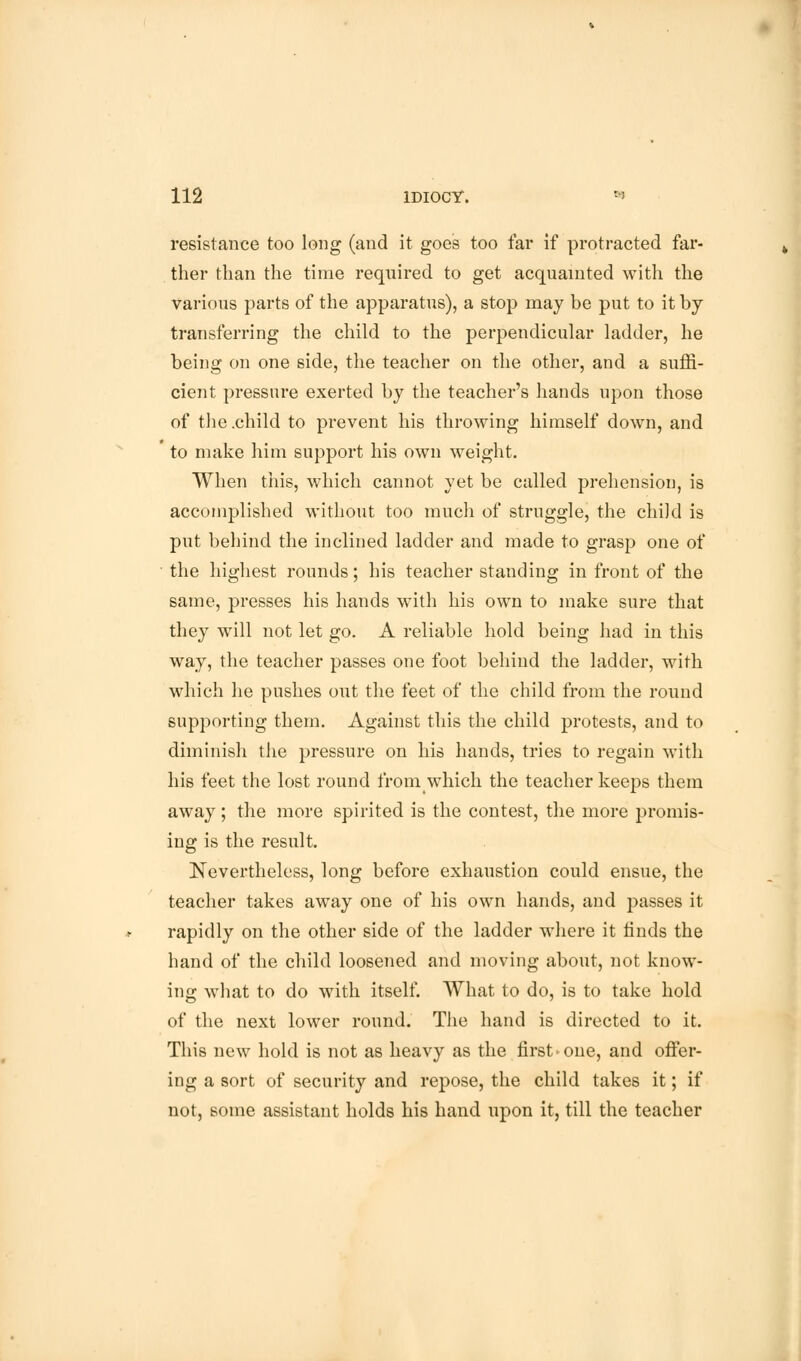 resistance too long (and it goes too far if protracted far- ther than the time required to get acquainted with the various parts of the apparatus), a stop may be put to it by- transferring the child to the perpendicular ladder, he being on one side, the teacher on the other, and a suffi- cient pressure exerted by the teacher's hands upon those of the .child to prevent his throwing himself down, and to make him support his own weight. When this, which cannot yet be called prehension, is accomplished without too much of struggle, the child is put behind the inclined ladder and made to grasp one of the highest rounds; his teacher standing in front of the same, presses his hands with his own to make sure that they will not let go. A reliable hold being had in this way, the teacher passes one foot behind the ladder, with which he pushes out the feet of the child from the round supporting them. Against this the child protests, and to diminish the pressure on his hands, tries to regain with his feet the lost round from which the teacher keeps them away; the more spirited is the contest, the more promis- ing is the result. Nevertheless, long before exhaustion could ensue, the teacher takes away one of his own hands, and passes it rapidly on the other side of the ladder where it finds the hand of the child loosened and moving about, not know- ing what to do with itself. What to do, is to take hold of the next lower round. The hand is directed to it. This new hold is not as heavy as the first ►one, and offer- ing a sort of security and repose, the child takes it; if not, some assistant holds his hand upon it, till the teacher