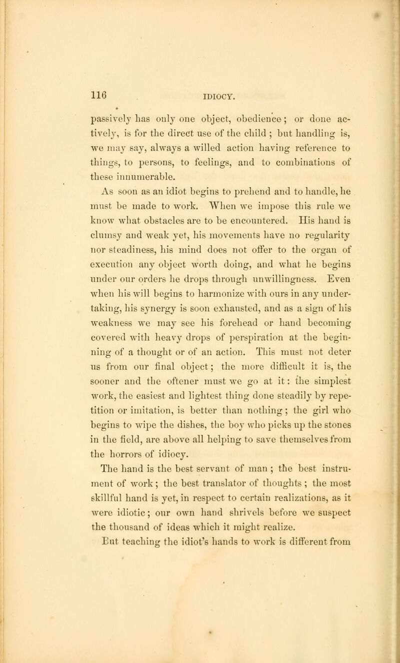 passively has only one object, obedience; or done ac- tively, is for the direct use of the child ; but handling is, we may say, always a willed action having reference to things, to persons, to feelings, and to combinations of these innumerable. As soon as an idiot begins to prebend and to handle, he must be made to work. When we impose this rule we know what obstacles are to be encountered. His hand is clumsy and weak yet, his movements have no regularity nor steadiness, his mind does not offer to the organ of execution any object worth doing, and what he begins under our orders he drops through unwillingness. Even when his will begins to harmonize with ours in any under- taking, his synergy is soon exhausted, and as a sign of his weakness we may see his forehead or hand becoming covered with heavy drops of perspiration at the begin- ning of a thought or of an action. This must not deter us from our final object; the more difficult it is, the sooner and the oftener must we go at it: the simplest work, the easiest and lightest thing done steadily by repe- tition or imitation, is better than nothing; the girl who begins to wipe the dishes, the boy who picks up the stones in the field, are above all helping to save themselves from the horrors of idiocy. The hand is the best servant of man ; the best instru- ment of work; the best translator of thoughts ; the most skillful hand is yet, in respect to certain realizations, as it were idiotic; our own hand shrivels before we suspect the thousand of ideas which it might realize. But teaching the idiot's hands to work is different from