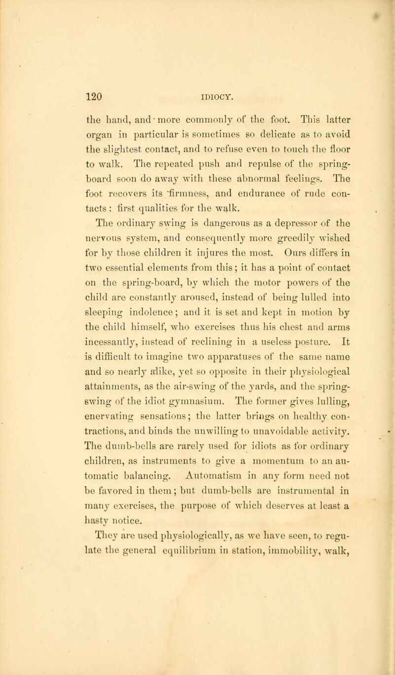 the hand, and-more commonly of the foot. This latter organ in particular is sometimes so delicate as to avoid the slightest contact, and to refuse even to touch the floor to walk. The repeated push and repulse of the spring- board soon do away with these abnormal feelings. The foot recovers its firmness, and endurance of rude con- tacts : first qualities for the walk. The ordinary swing is dangerous as a depressor of the nervous system, and consequently more greedily wished for by those children it injures the most. Ours differs in two essential elements from this; it has a point of contact on the spring-board, by which the motor powers of the child are constantly aroused, instead of being lulled into sleeping indolence; and it is set and kept in motion by the child himself, who exercises thus his chest and arms incessantly, instead of reclining in a useless posture. It is difficult to imagine two apparatuses of the same name and so nearly alike, yet so opposite in their physiological attainments, as the air-swing of the yards, and the spring- swing of the idiot gymnasium. The former gives lulling, enervating sensations; the latter brings on healthy con- tractions, and binds the unwilling to unavoidable activity. The dumb-bells are rarely used for idiots as for ordinary children, as instruments to give a momentum to an au- tomatic balancing. Automatism in any form need not be favored in them; but dumb-bells are instrumental in many exercises, the purpose of which deserves at least a hasty notice. They are used physiologically, as we have seen, to regu- late the general equilibrium in station, immobility, walk,