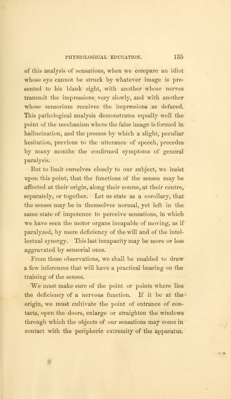 of this analysis of sensations, when we compare an idiot whose eye cannot be struck by whatever image is pre- sented to his blank sight, with another whose nerves transmit the impressions very slowly, and with another whose sensorium receives the impressions as defaced. This pathological analysis demonstrates equally well the point of the mechanism where the false image is formed in hallucination, and the process by which a slight, peculiar hesitation, previous to the utterance of speech, precedes by many months the confirmed symptoms of general paralysis. But to limit ourselves closely to our subject, we insist upon this point, that the functions of the senses may be affected at their origin, along their course, at their centre, separately, or together. Let us state as a corollary, that the senses may be in themselves normal, yet left in the same state of impotence to perceive sensations, in which we have seen the motor organs incapable of moving, as if paralyzed, by mere deficiency of the will and of the intel- lectual synergy. This last incapacity may be more or less aggravated by sensorial ones. From these observations, we shall be enabled to draw a few inferences that will have a practical bearing on the training of the senses. We must make sure of the point or points where lies the deficiency of a nervous function. If it be at the - origin, we must cultivate the point of entrance of con- tacts, open the doors, enlarge or straighten the windows through which the objects of our sensations may come in contact with the peripheric extremity of the apparatus.