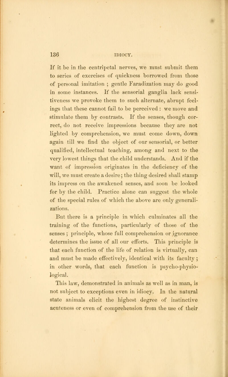 If it be in the centripetal nerves, we mnst submit them to series of exercises of quickness borrowed from those of personal imitation ; gentle Faradization may do good in some instances. If the sensorial ganglia lack sensi- tiveness we provoke them to such alternate, abrupt feel- ings that these cannot fail to be perceived : we move and stimulate them by contrasts. If the senses, though cor- rect, do not receive impressions because they are not lighted by comprehension, we must come down, down again till we find the object of our sensorial, or better qualified, intellectual teaching, among and next to the very lowest things that the child understands. And if the want of impression originates in the deficiency of the will, we must create a desire; the thing desired shall stamp its impress on the awakened senses, and soon be looked for by the child. Practice alone can suggest the whole of the special rules of which the above are only generali- zations. But there is a principle in which culminates all the training of the functions, particularly of those of the senses ; principle, whose full comprehension or ignorance determines the issue of all our efforts. This principle is that each function of the life of relation is virtually, can and must be made effectivelyj identical with its faculty ; in other words, that each function is psycho-physio- logical. This law, demonstrated in animals as well as in man, is not subject to exceptions even in idiocy. In the natural state animals elicit the highest degree of instinctive acuteness or even of comprehension from the use of their