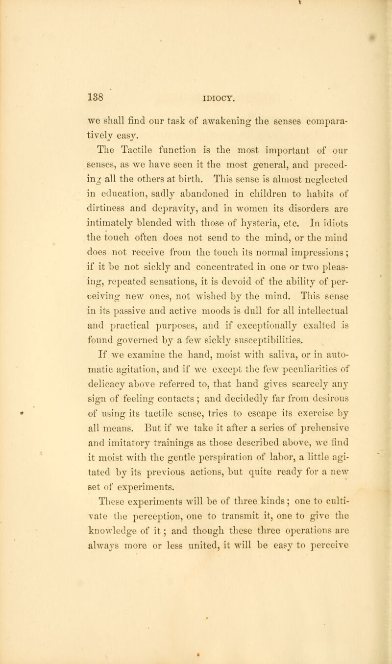 we shall find our task of awakening the senses compara- tively easy. The Tactile function is the most important of our senses, as we have seen it the most general, and preced- ing all the others at birth. This sense is almost neglected in education, sadly abandoned in children to habits of dirtiness and depravity, and in women its disorders are intimately blended with those of hysteria, etc. In idiots the touch often does not send to the mind, or the mind does not receive from the touch its normal impressions; if it be not sickly and concentrated in one or two pleas- ing, repeated sensations, it is devoid of the ability of per- ceiving new ones, not wished by the mind. This sense in its passive and active moods is dull for all intellectual and practical purposes, and if exceptionally exalted is found governed by a few sickly susceptibilities. If we examine the hand, moist with saliva, or in auto- matic agitation, and if we except the few peculiarities of delicacy above referred to, that hand gives scarcely any sign of feeling contacts ; and decidedly far from desirous of using its tactile sense, tries to escape its exercise by all means. But if we take it after a series of prehensive and imitatory trainings as those described above, we find it moist with the gentle perspiration of labor, a little agi- tated by its previous actions, but quite ready for a new set of experiments. These experiments will be of three kinds; one to culti- vate the perception, one to transmit it, one to give the knowledge of it; and though these three operations are always more or less united, it will be easy to perceive
