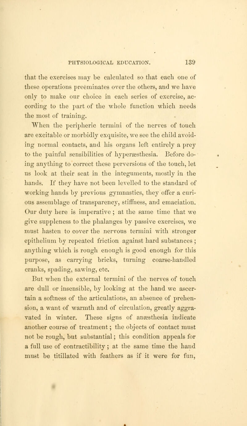 that the exercises may be calculated so that each one of these operations preeminates over the others, and we have only to make our choice in each series of exercise, ac- cording to the part of the whole function which needs the most of training. When the peripheric termini of the nerves of touch are excitable or morbidly exquisite, we see the child avoid- ing normal contacts, and his organs left entirely a prey to the painful sensibilities of hyperesthesia. Before do- ing anything to correct these perversions of the touch, let us look at their seat in the integuments, mostly in the hands. If they have not been levelled to the standard of working hands by previous gymnastics, they offer a curi- ous assemblage of transparency, stiffness, and emaciation. Our duty here is imperative ; at the same time that we give suppleness to the phalanges by passive exercises, we must hasten to cover the nervous termini with stronger epithelium by repeated friction against hard substances ; anything which is rough enough is good enough for this purpose, as carrying bricks, turning coarse-handled cranks, spading, sawing, etc. But when the external termini of the nerves of touch are dull or insensible, by looking at the hand we ascer- tain a softness of the articulations, an absence of prehen- sion, a want of warmth and of circulation, greatly aggra- vated in winter. These signs of anaesthesia indicate another course of treatment; the objects of contact must not be rough, but substantial; this condition appeals for a full use of contractibility ; at the same time the hand must be titillated with feathers as if it were for fun,