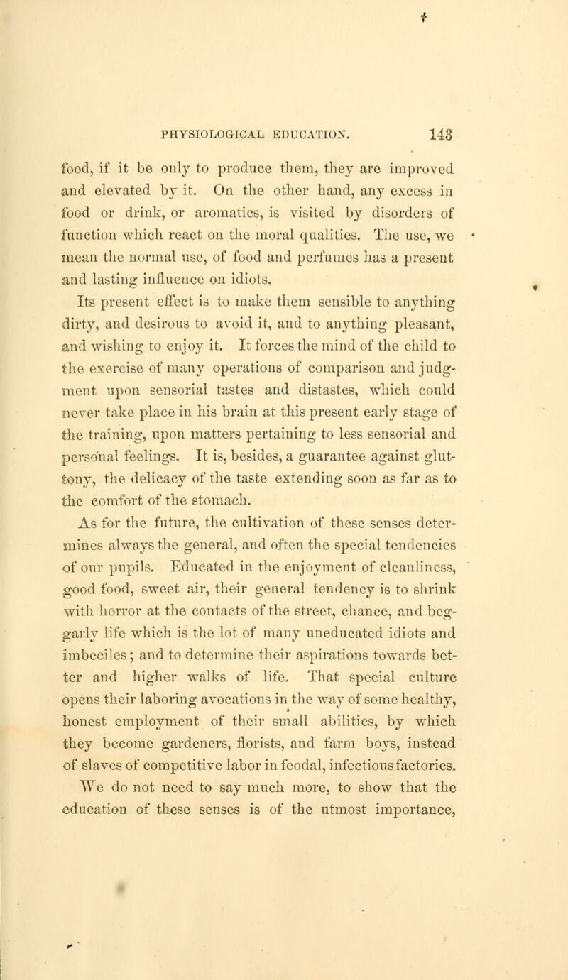 food, if it be only to produce them, they arc improved and elevated by it. On the other hand, any excess in food or drink, or aromatics, is visited by disorders of function which react on the moral qualities. The use, we mean the normal use, of food and perfumes has a present and lasting influence on idiots. Its present effect is to make them sensible to anything dirty, and desirous to avoid it, and to anything pleasant, and wishing to enjoy it. It forces the mind of the child to the exercise of many operations of comparison and judg- ment upon sensorial tastes and distastes, which could never take place in his brain at this present early stage of the training, upon matters pertaining to less sensorial and personal feelings. It is, besides, a guarantee against glut- tony, the delicacy of the taste extending soon as far as to the comfort of the stomach. As for the future, the cultivation of these senses deter- mines always the general, and often the special tendencies of our pupils. Educated in the enjoyment of cleanliness, good food, sweet air, their general tendency is to shrink with horror at the contacts of the street, chance, and beg- garly life which is the lot of many uneducated idiots and imbeciles; and to determine their aspirations towards bet- ter and higher walks of life. That special culture opens their laboring avocations in the way of some healthy, honest employment of their small abilities, by which they become gardeners, florists, and farm boys, instead of slaves of competitive labor in feodal, infectious factories. We do not need to say much more, to show that the education of these senses is of the utmost importance,