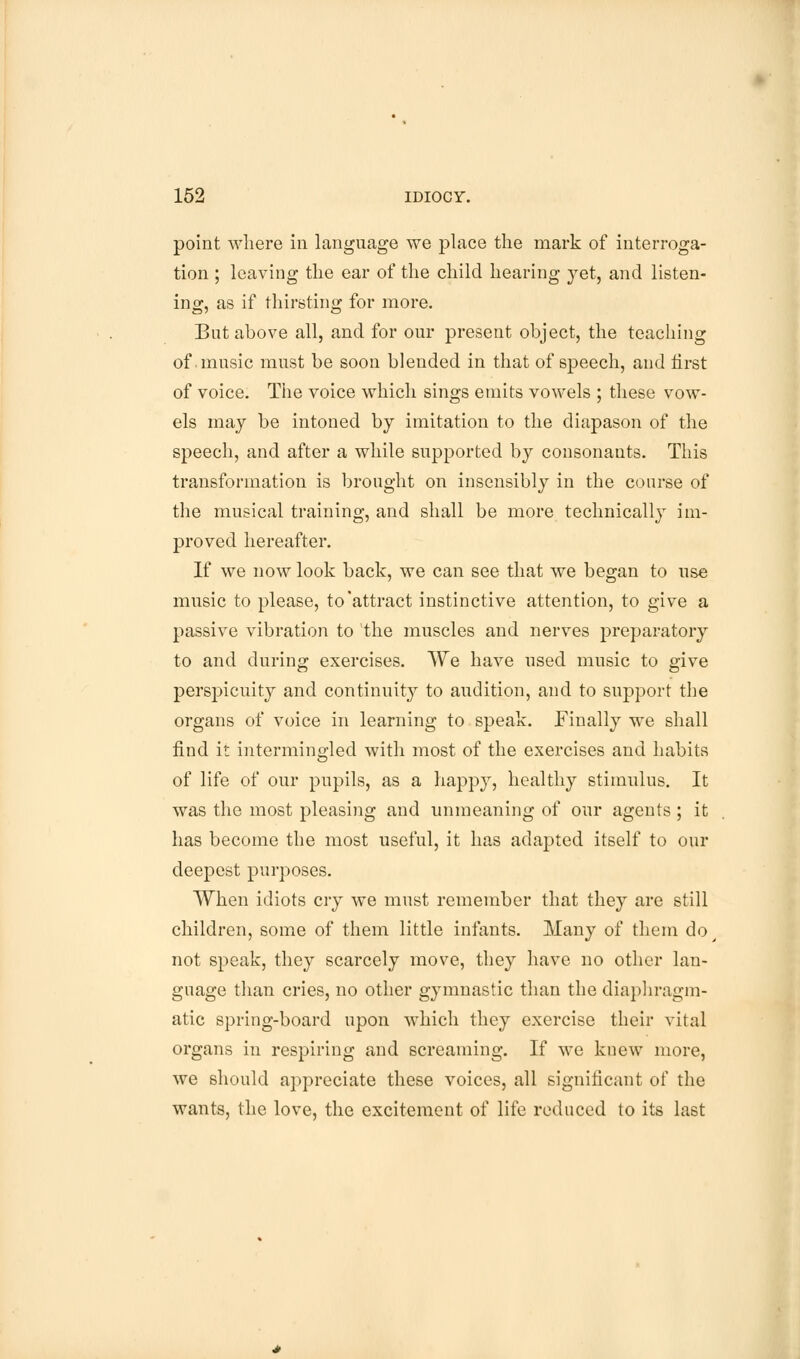 point where in language we place the mark of interroga- tion ; leaving the ear of the child hearing yet, and listen- ing, as if thirsting for more. But above all, and for our present object, the teaching of .music must be soon blended in that of speech, and first of voice. The voice which sings emits vowels ; these vow- els may be intoned by imitation to the diapason of the speech, and after a while supported by consonants. This transformation is brought on insensibly in the course of the musical training, and shall be more technically im- proved hereafter. If we now look back, we can see that we began to use music to please, to'attract instinctive attention, to give a passive vibration to the muscles and nerves preparatory to and during exercises. We have used music to give perspicuity and continuity to audition, and to support the organs of voice in learning to speak. Finally we shall find it intermingled with most of the exercises and habits of life of our pupils, as a happy, healthy stimulus. It was the most pleasing and unmeaning of our agents ; it has become the most useful, it has adapted itself to our deepest purposes. When idiots cry we must remember that they are still children, some of them little infants. Many of them do not speak, they scarcely move, they have no other lan- guage than cries, no other gymnastic than the diaphragm- atic spring-board upon which they exercise their vital organs in respiring and screaming. If we knew more, we should appreciate these voices, all significant of the wants, the love, the excitement of life reduced to its last