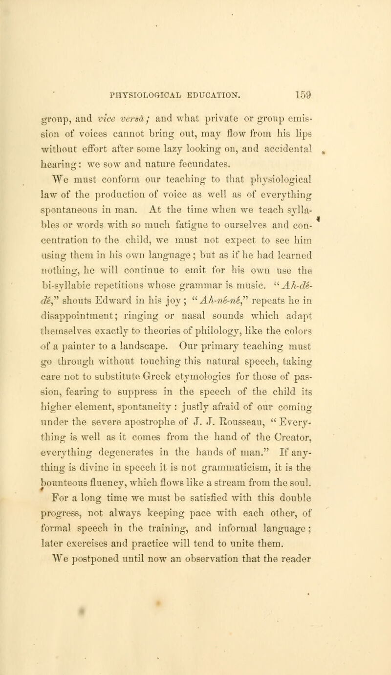 group, and vice versa • and what private or group emis- sion of voices cannot bring out, may flow from his lips without effort after some lazy looking on, and accidental , hearing: we sow and nature fecundates. We must conform our teaching to that physiological law of the production of voice as well as of everything spontaneous in man. At the time when we teach sylla- bles or words with so much fatigue to ourselves and con- centration to the child, we must not expect to see him using them in his own language; but as if he had learned Eiothing, he will continue to emit for his own use the bi-syllabic repetitions whose grammar is music.  Ah-de- de shouts Edward in his joy;  Ah-ne-n& repeats he in disappointment; ringing or nasal sounds which adapt themselves exactly to theories of philology, like the colors of a painter to a landscape. Our primary teaching must go through without touching this natural speech, taking care not to substitute Greek etymologies for those of pas- sion, fearing to suppress in the speech of the child its higher element, spontaneity : justly afraid of our coming under the severe apostrophe of J. J. Rousseau,  Every- thing is well as it comes from the hand of the Creator, everything degenerates in the hands of man. If any- thing is divine in speech it is not grammaticism, it is the bounteous fluency, which flows like a stream from the soul. For a long time we must be satisfied with this double progress, not always keeping pace with each other, of formal speech in the training, and informal language; later exercises and practice will tend to unite them. We postponed until now an observation that the reader