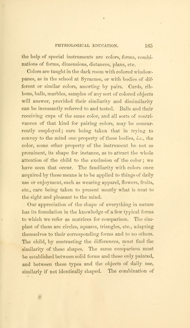 the help of special instruments are colors, forms, combi- nations of forms, dimensions, distances, plans, etc. Colors are taught in the dark room with colored window- panes, as in the school at Syracuse, or with bodies of dif- ferent or similar colors, assorting by pairs. Cards, rib- bons, balls, marbles, samples of any sort of colored objects will answer, provided their similarity and dissimilarity can be incessantly referred to and tested. Balls and their receiving cups of the same color, and all sorts of contri- vances of that kind for pairing colors, may be concur- rently employed; care being taken that in trying to convey to the mind one property of these bodies, i.e., the color, some other property of the instrument be not so prominent, its shape for instance, as to attract the whole attention of the child to the exclusion of the color ; we have seen that occur. The familiarity with colors once acquired by these means is to be applied to things of daily use or enjoyment, such as wearing apparel, flowers, fruits, etc., care being taken to present mostly what is neat to the sight and pleasant to the mind. Our appreciation of the shape of everything in nature has its foundation in the knowledge of a few typical forms to which we refer as matrices for comparison. The sim- plest of them are circles, squares, triangles, etc., adapting themselves to their corresponding forms and to no others. The child, by contrasting the differences, must find the similarity of these shapes. The same comparison must be established between solid forms and those only painted, and between these types and the objects of daily use, similarly if not identically shaped. The combination of