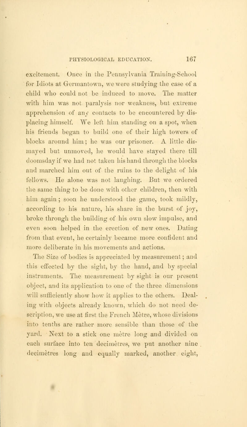 excitement. Once in the Pennsylvania Training-School for Idiots at Grermantown, we were studying the case of a child who could not be induced to move. The matter with him was not paralysis nor weakness, but extreme apprehension of any contacts to be encountered by dis- placing himself. We left him standing on a spot, when his friends began to build one of their high towers of blocks around him; he was our prisoner. A little dis- mayed but unmoved, he would have stayed there till doomsday if we had not taken his hand through the blocks and marched him out of the ruins to the delight of his fellows. He alone was not laughing. But we ordered the same thing to be done with other children, then with him again ; soon he understood the game, took mildly, according to his nature, his share in the burst of joy, broke through the building of his own slow impulse, and even soon helped in the erection of new ones. Dating from that event, he certainly became more confident and more deliberate in his movements and actions. The Size of bodies is appreciated by measurement; and this effected by the sight, by the hand, and by special instruments. The measurement by sight is our present object, and its application to one of the three dimensions will sufficiently show how it applies to the others. Deal- ing with objects already known, which do not need de- scription, we use at first the French Metre, whose divisions into tenths are rather more sensible than those of the yard. Next to a stick one metre long and divided on each surface into ten decimetres, we put another nine decimetres long and equally marked, another, eight,