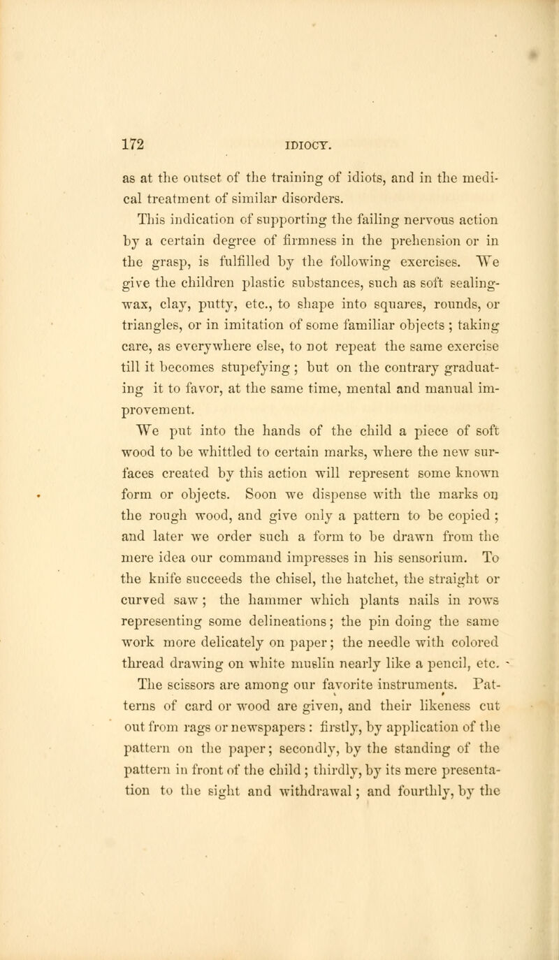 as at the outset of the training of idiots, and in the medi- cal treatment of similar disorders. This indication of supporting the failing nervous action by a certain degree of firmness in the prehension or in the grasp, is fulfilled by the following exercises. TTe give the children plastic substances, such as soft sealing- wax, clay, putty, etc., to shape into squares, rounds, or triangles, or in imitation of some familiar objects ; taking care, as everywhere else, to not repeat the same exercise till it becomes stupefying ; but on the contrary graduat- ing it to favor, at the same time, mental and manual im- provement. We put into the hands of the child a piece of soft wood to be whittled to certain marks, where the new sur- faces created by this action will represent some known form or objects. Soon we dispense with the marks on the rough wood, and give only a pattern to be copied ; and later we order such a form to be drawn from the mere idea our command impresses in his sensorium. To the knife succeeds the chisel, the hatchet, the straight or curved saw ; the hammer which plants nails in rows representing some delineations; the pin doing the same work more delicately on paper; the needle with colored thread drawing on white muslin nearly like a pencil, etc. The scissors are among our favorite instruments. Pat- terns of card or wood are given, and their likeness cut out from rags or newspapers : firstly, by application of the pattern on the paper; secondly, by the standing of the pattern in front of the child ; thirdly, by its mere presenta- tion to the sight and withdrawal; and fourthly, by the