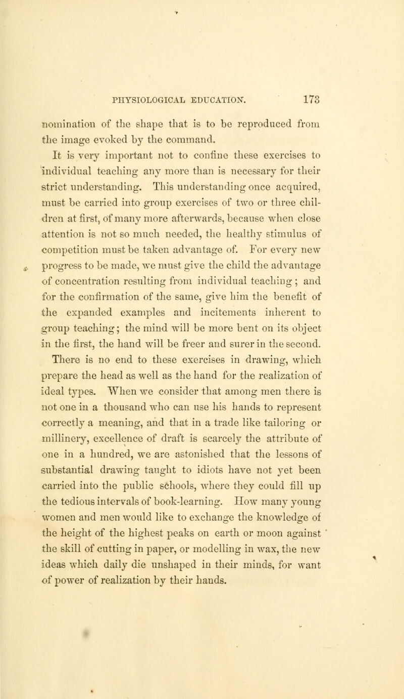 nomination of the shape that is to be reproduced from the image evoked by the command. It is very important not to confine these exercises to individual teaching any more than is necessary for then- strict understanding. This understanding once acquired, must be carried into group exercises of two or three chil- dren at first, of many more afterwards, because when close attention is not so much needed, the healthy stimulus of competition must be taken advantage of. For every new progress to be made, we must give the child the advantage of concentration resulting from individual teaching ; and for the confirmation of the same, give him the benefit of the expanded examples and incitements inherent to group teaching; the mind, will be more bent on its object in the first, the hand will be freer and surer in the second. There is no end to these exercises in drawing, which prepare the head as well as the hand for the realization of ideal types. When we consider that among men there is not one in a thousand who can use his hands to represent correctly a meaning, and that in a trade like tailoring or millinery, excellence of draft is scarcely the attribute of one in a hundred, we are astonished that the lessons of substantial drawing taught to idiots have not yet been carried into the public schools, where they could fill up the tedious intervals of book-learning. How many young women and men would like to exchange the knowledge of the height of the highest peaks on earth or moon against the skill of cutting in paper, or modelling in wax, the new ideas which daily die unshaped in their minds, for want of power of realization by their hands.