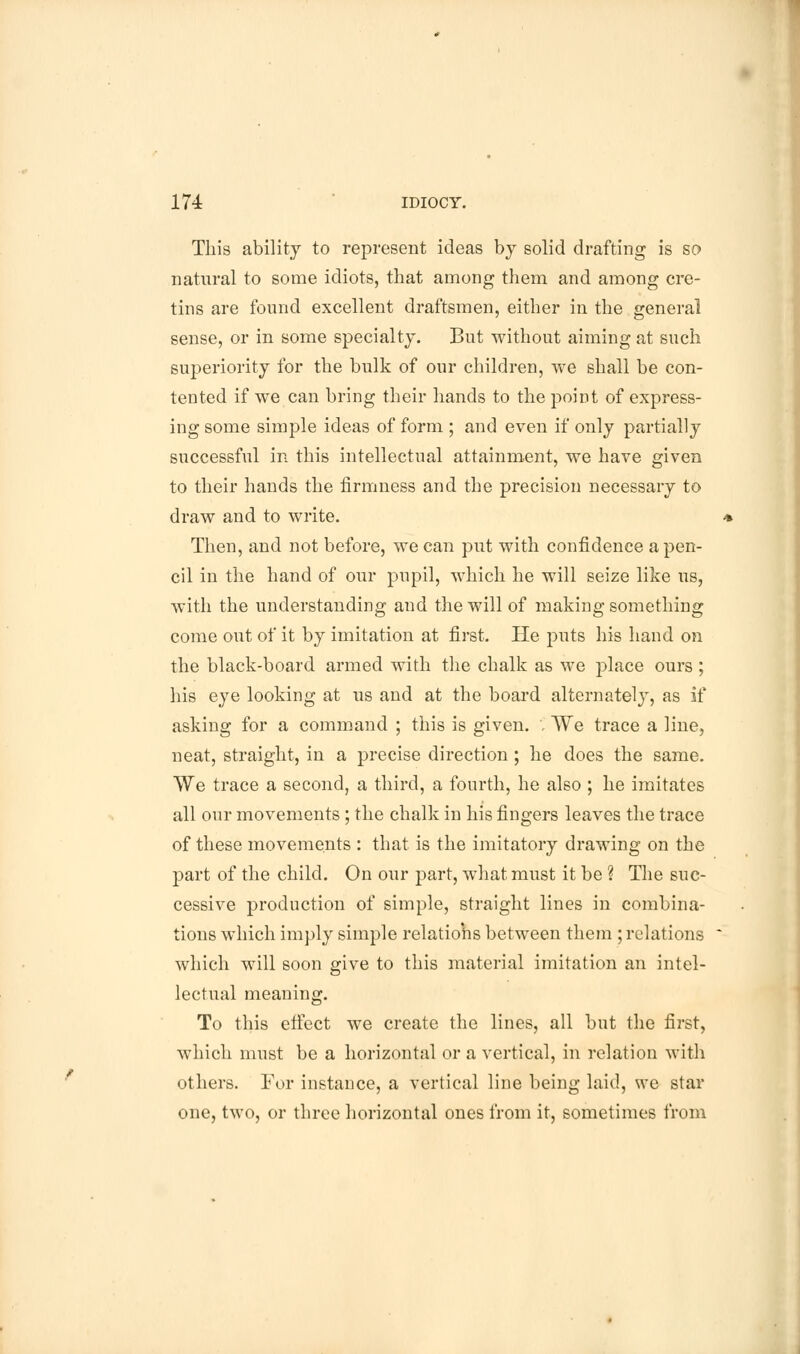 This ability to represent ideas by solid drafting is so natural to some idiots, that among them and among cre- tins are found excellent draftsmen, either in the general sense, or in some specialty. But without aiming at such superiority for the bulk of our children, we shall be con- tented if we can bring their hands to the point of express- ing some simple ideas of form ; and even if only partially successful in this intellectual attainment, we have given to their hands the firmness and the precision necessary to draw and to write. * Then, and not before, we can put with confidence a pen- cil in the hand of our pupil, which he will seize like us, with the understanding and the will of making something come out of it by imitation at first. He puts his hand on the black-board armed with the chalk as we place ours ; his eye looking at us and at the board alternately, as if asking for a command ; this is given. . We trace a line, neat, straight, in a precise direction ; he does the same. VVe trace a second, a third, a fourth, he also ; he imitates all our movements; the chalk in his fingers leaves the trace of these movements : that is the imitatory drawing on the part of the child. On our part, what must it be ? The suc- cessive production of simple, straight lines in combina- tions which imply simple relations between them ; relations * which will soon give to this material imitation an intel- lectual meaning. To this effect we create the lines, all but the first, which must be a horizontal or a vertical, in relation with others. For instance, a vertical line being laid, we star one, two, or three horizontal ones from it, sometimes from