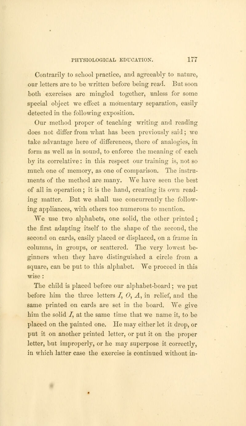 Contrarily to school practice, and agreeably to nature, our letters arc to be written before being read. But soon both exercises arc mingled together, unless for some special object we effect a momentary separation, easily detected in the following exposition. Our method proper of teaching writing and reading does not differ from what has been previously said; we take advantage here of differences, there of analogies, in form as well as in sound, to enforce the meaning of each by its correlative: in this respect our training is, not so much one of memory, as one of comparison. The instru- ments of the method are many. We have seen the best of all in operation; it is the hand, creating its own read- ing matter. But we shall use concurrently the follow- ing appliances, with others too numerous to mention. We use two alphabets, one solid, the other printed; the first adapting itself to the shape of the second, the second on cards, easily placed or disj)laced, on a frame in columns, in groups, or scattered. The very lowest be- ginners when they have distinguished a circle from a square, can be put to this alphabet. We proceed in this wise : The child is placed before our alphabet-board ; we put before him the three letters 7, 0, A, in relief, and the same printed on cards are set in the board. We give him the solid I, at the same time that we name it, to be placed on the painted one. He may either let it drop, or put it on another printed letter, or put it on the proper letter, but improperly, or he may superpose it correctly, in which latter case the exercise is continued without in-