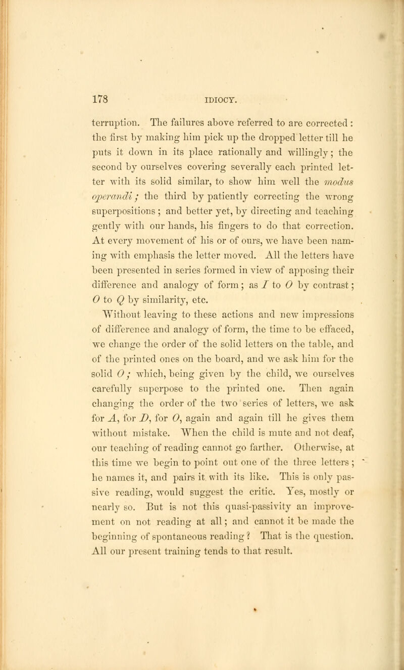 terruption. The failures above referred to are corrected : the first by making him pick up the dropped letter till he puts it down in its place rationally and willingly; the second by ourselves covering severally each printed let- ter with its solid similar, to show him well the modus operandi / the third by patiently correcting the wrong superpositions ; and better yet, by directing and teaching gently with our hands, his fingers to do that correction. At every movement of his or of ours, we have been nam- ing with emphasis the letter moved. All the letters have been presented in series formed in view of apposing their difference and analogy of form; as I to 0 by contrast; 0 to Q by similarity, etc. Without leaving to these actions and new impressions of difference and analogy of form, the time to be effaced, we change the order of the solid letters on the table, and of the printed ones on the board, and we ask him for the solid 0; which, being given by the child, we ourselves carefully superpose to the printed one. Then again changing the order of the two series of letters, we ask for A, for D, for 0, again and again till he gives them without mistake. When the child is mute and not deaf, our teaching of reading cannot go farther. Otherwise, at this time we begin to point out one of the three letters ; he names it, and pairs it. with its like. This is only pas- sive reading, would suggest the critic. Yes, mostly or nearly so. But is not this ojuasi-passivity an improve- ment on not reading at all; and cannot it be made the beginning of spontaneous reading ? That is the question. All our present training tends to that result.