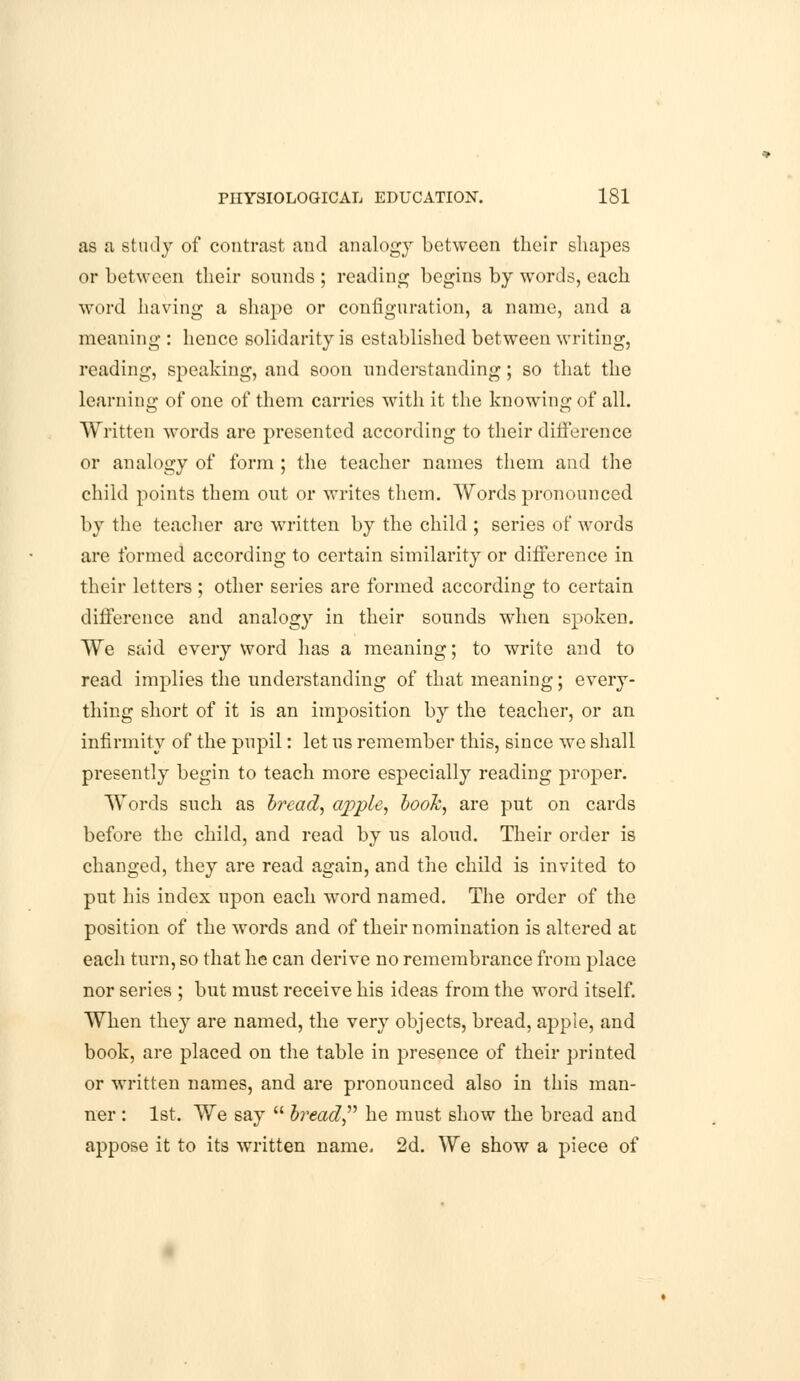 as a study of contrast and analogy between their shapes or between their sounds ; reading begins by words, each word having a shape or configuration, a name, and a meaning : hence solidarity is established between writing, reading, speaking, and soon understanding; so that the learning of one of them carries with it the knowing of all. Written words are presented according to their difference or analogy of form ; the teacher names them and the child points them out or writes them. Words pronounced by the teacher are written by the child ; series of words are formed according to certain similarity or difference in their letters ; other series are formed according to certain difference and analogy in their sounds when spoken. We said every word has a meaning; to write and to read implies the understanding of that meaning; every- thing short of it is an imposition by the teacher, or an infirmity of the pupil: let us remember this, since we shall presently begin to teach more especially reading proper. Words such as bread, apple, booh, are put on cards before the child, and read by us aloud. Their order is changed, they are read again, and the child is invited to put his index upon each word named. The order of the position of the words and of their nomination is altered at each turn, so that he can derive no remembrance from place nor series ; but must receive his ideas from the word itself. When they are named, the very objects, bread, apple, and book, are placed on the table in presence of their printed or written names, and are pronounced also in this man- ner : 1st. We say  bread he must show the bread and appose it to its written name. 2d. We show a piece of