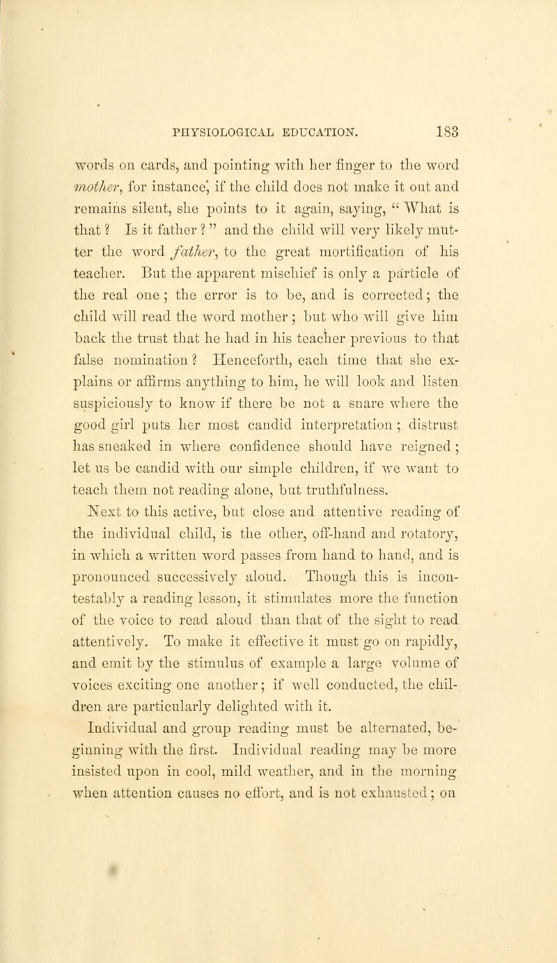 words on cards, and pointing with her finger to the word mother, for instance', if the child does not make it out and remains silent, she points to it again, saying,  What is that ? Is it father ?  and the child will very likely mut- ter the word father, to the great mortification of his teacher. But the apparent mischief is only a particle of the real one ; the error is to be, and is corrected; the child will read the word mother; but who will give him back the trust that he had in his teacher previous to that false nomination ? Henceforth, each time that she ex- plains or affirms anything to him, he will look and listen suspiciously to know if there be not a snare where the good girl puts her most candid interpretation ; distrust has sneaked in where confidence should have reigned ; let us be candid with our simple children, if we want to teach them not reading alone, but truthfulness. Next to this active, but close and attentive reading of the individual child, is the other, off-hand and rotatory, in which a written word passes from hand to hand, and is pronounced successively aloud. Though this is incon- testably a reading lesson, it stimulates more the function of the voice to read aloud than that of the sight to read attentively. To make it effective it must go on rapidly, and emit by the stimulus of example a large volume of voices exciting one another; if well conducted, the chil- dren are particularly delighted with it. Individual and group reading must be alternated, be- ginning with the first. Individual reading may be more insisted upon in cool, mild weather, and in the morning when attention causes no effort, and is not exhausted; on