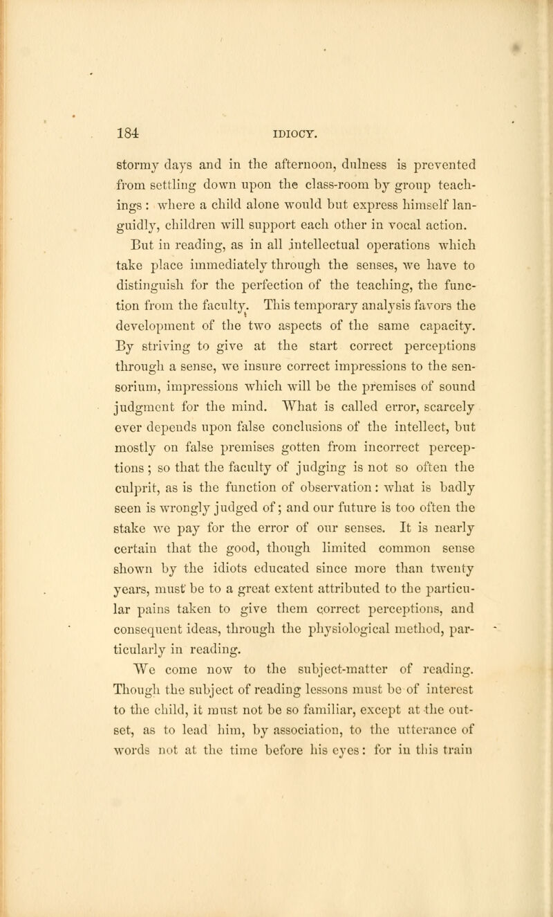 stormy days and in the afternoon, dulness is prevented from settling down upon the class-room by group teach- ings : where a child alone would but express himself lan- guidly, children will support each other in vocal action. But in reading, as in all intellectual operations which take place immediately through the senses, we have to distinguish for the perfection of the teaching, the func- tion from the faculty. This temj)orary analysis favors the development of the two aspects of the same capacity. By striving to give at the start correct perceptions through a sense, we insure correct impressions to the sen- sorium, impressions which will be the premises of sound judgment for the mind. What is called error, scarcely ever depends upon false conclusions of the intellect, but mostly on false premises gotten from incorrect percep- tions ; so that the faculty of judging is not so often the culprit, as is the function of observation: what is badly seen is wrongly judged of; and our future is too often the stake we pay for the error of our senses. It is nearly certain that the good, though limited common sense shown by the idiots educated since more than twenty years, must' be to a great extent attributed to the particu- lar pains taken to give them correct perceptions, and consequent ideas, through the physiological method, par- ticularly in reading. We come now to the subject-matter of reading. Though the subject of reading lessons must be of interest to the child, it must not be so familiar, except at the out- set, as to lead him, by association, to the utterance of words not at the time before his eyes: for in this train