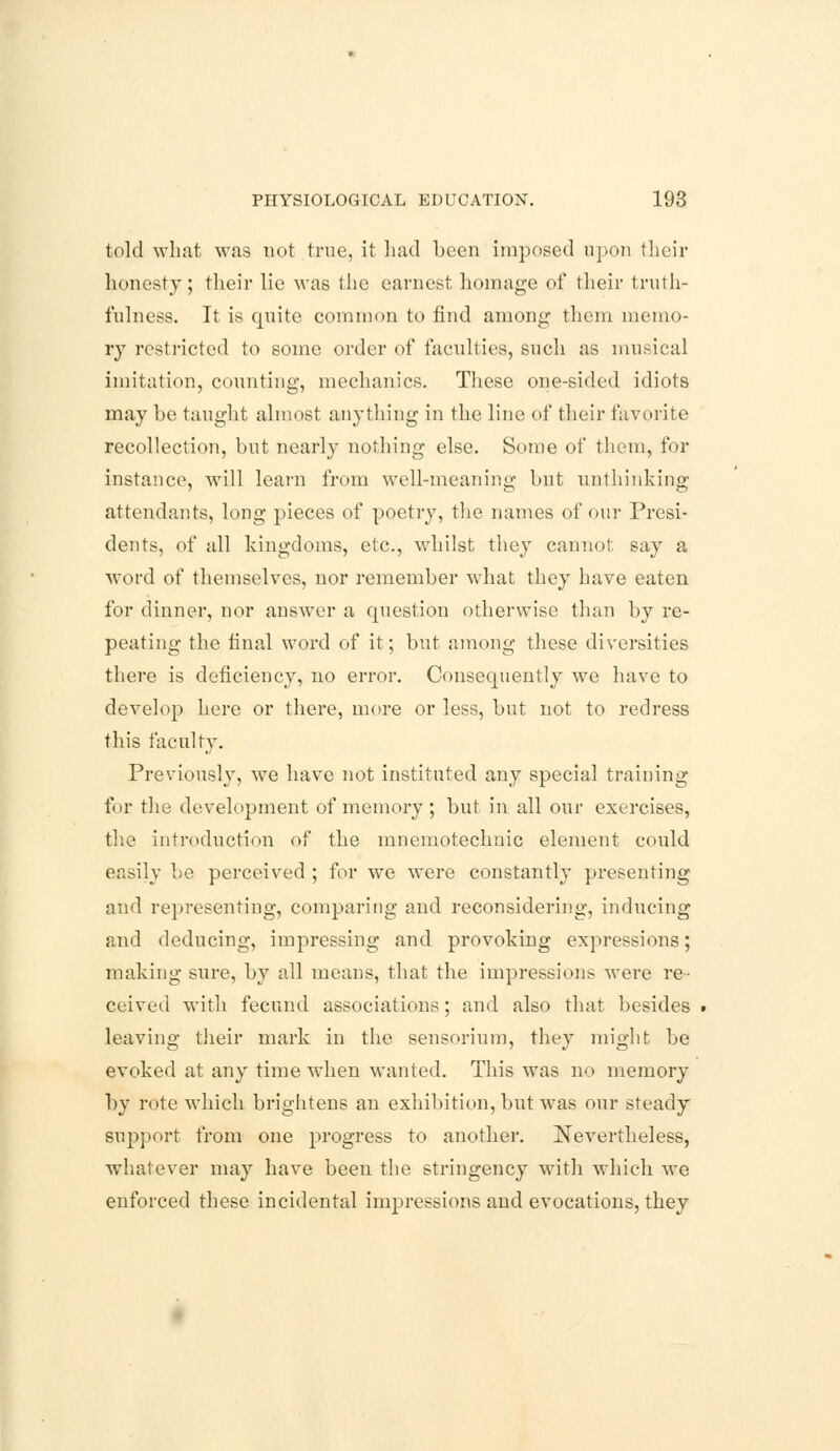 told what was not true, it had been imposed upon their honesty; their lie was the earnest homage of their truth- fulness. It is quite common to find among them memo- ry restricted to some order of faculties, such as musical imitation, counting, mechanics. These one-sided idiots may be taught almost anything in the line of their favorite recollection, but nearly nothing else. Some of them, for instance, will learn from well-meaning but unthinking attendants, long pieces of poetry, the names of our Presi- dents, of all kingdoms, etc., whilst they cannot say a word of themselves, nor remember what they have eaten for dinner, nor answer a question otherwise than by re- peating the final word of it; but among these diversities there is deficiency, no error. Consequently we have to develop here or there, more or less, but not to redress this faculty. Previously, we have not instituted any special training for the development of memory ; but in all our exercises, the introduction of the mnemotechnic element could easily be perceived ; for we were constantly presenting and representing, comparing and reconsidering, inducing and deducing, impressing and provoking expressions; making sure, by all means, that the impressions were re- ceived with fecund associations; and also that besides . leaving their mark in the sensorium, they might be evoked at any time when wanted. This was no memory by rote which brightens an exhibition, but was our steady support from one progress to another. Nevertheless, whatever may have been the stringency with which we enforced these incidental impressions and evocations, they
