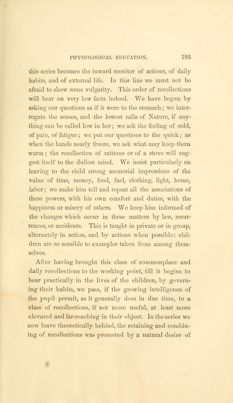 this series becomes the inward monitor of actions, of daily habits, and of external life. In this line we must not be afraid to show some vulgarity. This order of recollections will bear on very low facts indeed. We have begun by asking our questions as if it were to the stomach; wc inter- rogate the senses, and the lowest calls of Nature, if any- thing can be called low in her; we ask the feeling of cold, of pain, of fatigue ; we put our questions to the quick; as when the hands nearly freeze, we ask what may keep them warm ; the recollection of mittens or of a stove will sug- gest itself to the dullest mind. We insist particularly on leaving to the child strong memorial impressions of the value of time, mone}'', food, fuel, clothing, light, home, labor; we make him tell and repeat all the associations of these powers, with his own comfort and duties, with the happiness or misery of others. We keep him informed of the changes which occur in these matters by law, recur- rences, or accidents. This is taught in private or in group, alternately in action, and by actions when possible: chil- dren are so sensible to examples taken from among them- selves. After having brought this class of commonplace and daily recollections to the working point, till it begins to bear practically in the lives of the children, by govern- ing their habits, we pass, if the growing intelligence of the pupil permit, as it generally does in due time, to a class of recollections, if not more useful, at least more elevated and far-reaching in their object. In the series we now leave theoretically behind, the retaining and combin- ing of recollections was promoted by a natural desire of