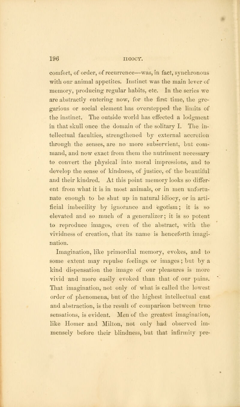 comfort, of order, of recurrence—was, in fact, synchronous with our animal appetites. Instinct was the main lever of memory, producing regular habits, etc. In the series we are abstractly entering now, for the first time, the gre- garious or social element has overstepped the limits of the instinct. The outside world has effected a lodgment in that skull once the domain of the solitary I. The in- tellectual faculties, strengthened by external accretion through the senses, are no more subservient, but com- mand, and now exact from them the nutriment necessary to convert the physical into moral impressions, and to develop the sense of kindness, of justice, of the beautiful and their kindred. At this point memory looks so differ- ent from what it is in most animals, or in men unfortu- nate enough to be shut up in natural idiocy, or in arti- ficial imbecility by ignorance and egotism; it is so elevated and so much of a generalizer; it is so potent to reproduce images, even of the abstract, with the vividness of creation, that its name is henceforth imagi- nation. Imagination, like primordial memory, evokes, and to some extent may repulse feelings or images ; but by a kind dispensation the image of our pleasures is more vivid and more easily evoked than that of our pains. That imagination, not only of what is called the lowest order of phenomena, but of the highest intellectual cast and abstraction, is the result of comparison between true sensations, is evident. Men of the greatest imagination, like Homer and Milton, not only had observed im- mensely before their blindness, but that infirmity pre-